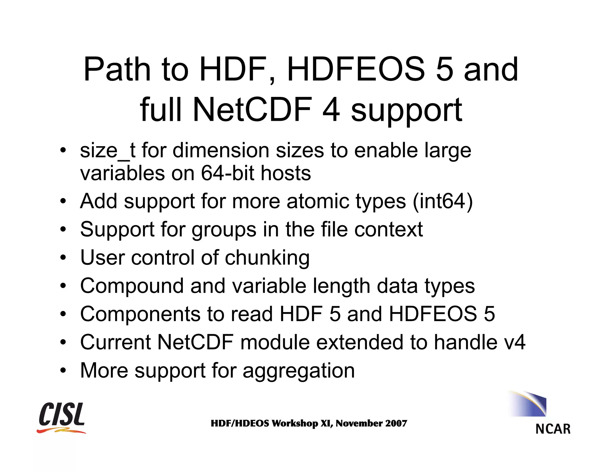 Path to HDF, HDFEOS 5 and
full NetCDF 4 support
•  size_t for dimension sizes to enable large
variables on 64-bit hosts
•  Add support for more atomic types (int64)
•  Support for groups in the file context
•  User control of chunking
•  Compound and variable length data types
•  Components to read HDF 5 and HDFEOS 5
•  Current NetCDF module extended to handle v4
•  More support for aggregation
HDF/HDEOS	
 Workshop	
 XI,	
 November	
 2007	
 

 