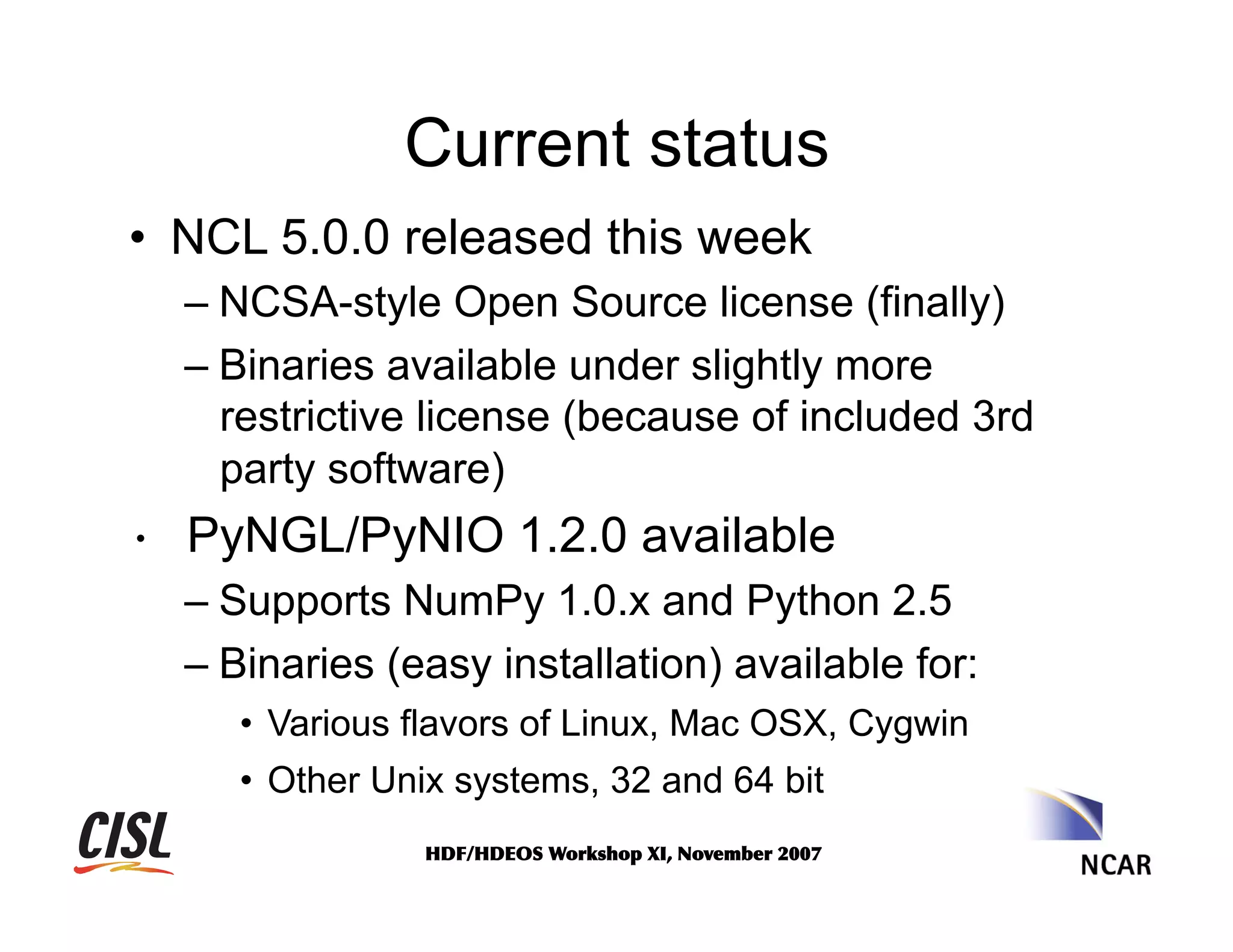 Current status
•  NCL 5.0.0 released this week
–  NCSA-style Open Source license (finally)
–  Binaries available under slightly more
restrictive license (because of included 3rd
party software)

•  PyNGL/PyNIO 1.2.0 available
–  Supports NumPy 1.0.x and Python 2.5
–  Binaries (easy installation) available for:
•  Various flavors of Linux, Mac OSX, Cygwin
•  Other Unix systems, 32 and 64 bit
HDF/HDEOS	
 Workshop	
 XI,	
 November	
 2007	
 

 