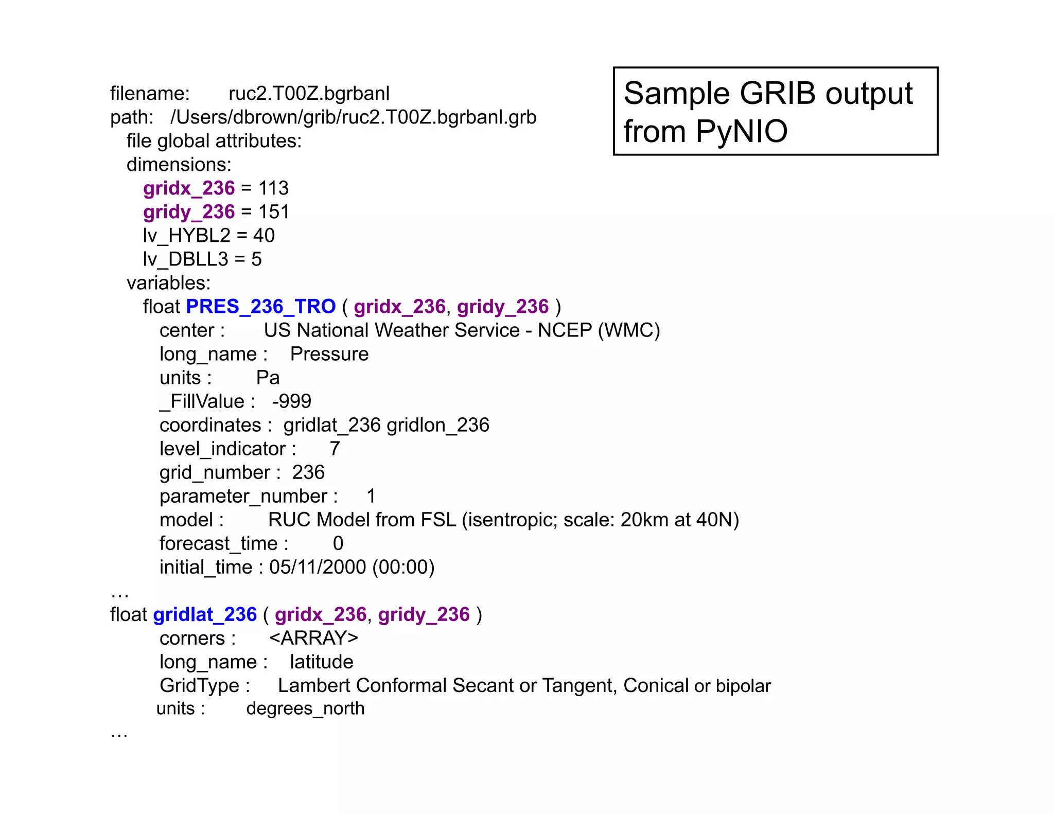 Sample GRIB output
from PyNIO

filename:
ruc2.T00Z.bgrbanl
path: /Users/dbrown/grib/ruc2.T00Z.bgrbanl.grb
file global attributes:
dimensions:
gridx_236 = 113
gridy_236 = 151
lv_HYBL2 = 40
lv_DBLL3 = 5
variables:
float PRES_236_TRO ( gridx_236, gridy_236 )
center :
US National Weather Service - NCEP (WMC)
long_name : Pressure
units :
Pa
_FillValue : -999
coordinates : gridlat_236 gridlon_236
level_indicator :
7
grid_number : 236
parameter_number : 1
model :
RUC Model from FSL (isentropic; scale: 20km at 40N)
forecast_time :
0
initial_time : 05/11/2000 (00:00)
…
float gridlat_236 ( gridx_236, gridy_236 )
corners :
ARRAY
long_name : latitude
GridType : Lambert Conformal Secant or Tangent, Conical or bipolar

	


…

units :

degrees_north

 