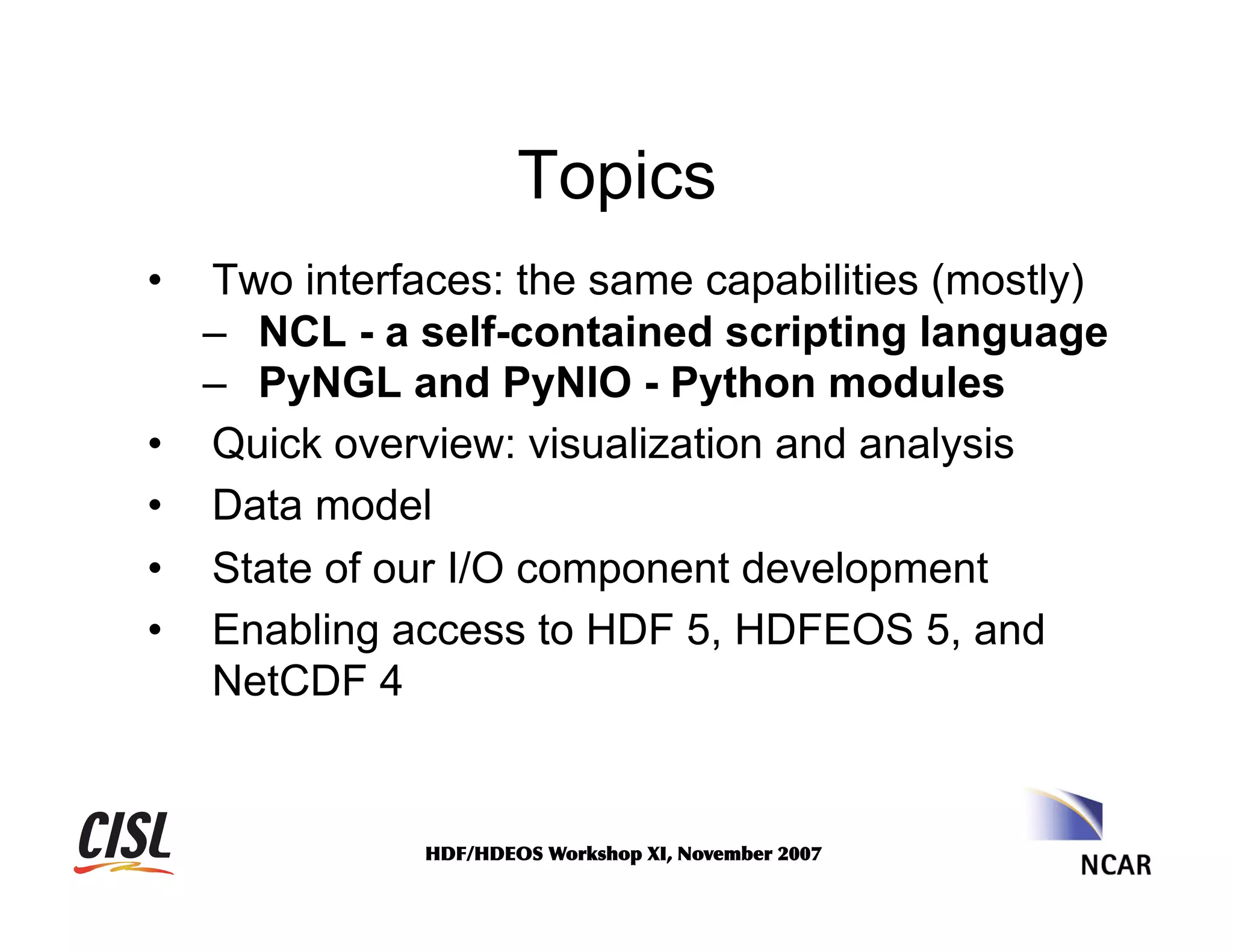 Topics
• 

• 
• 
• 
• 

Two interfaces: the same capabilities (mostly)
–  NCL - a self-contained scripting language
–  PyNGL and PyNIO - Python modules
Quick overview: visualization and analysis
Data model
State of our I/O component development
Enabling access to HDF 5, HDFEOS 5, and
NetCDF 4

HDF/HDEOS	
 Workshop	
 XI,	
 November	
 2007	
 

 
