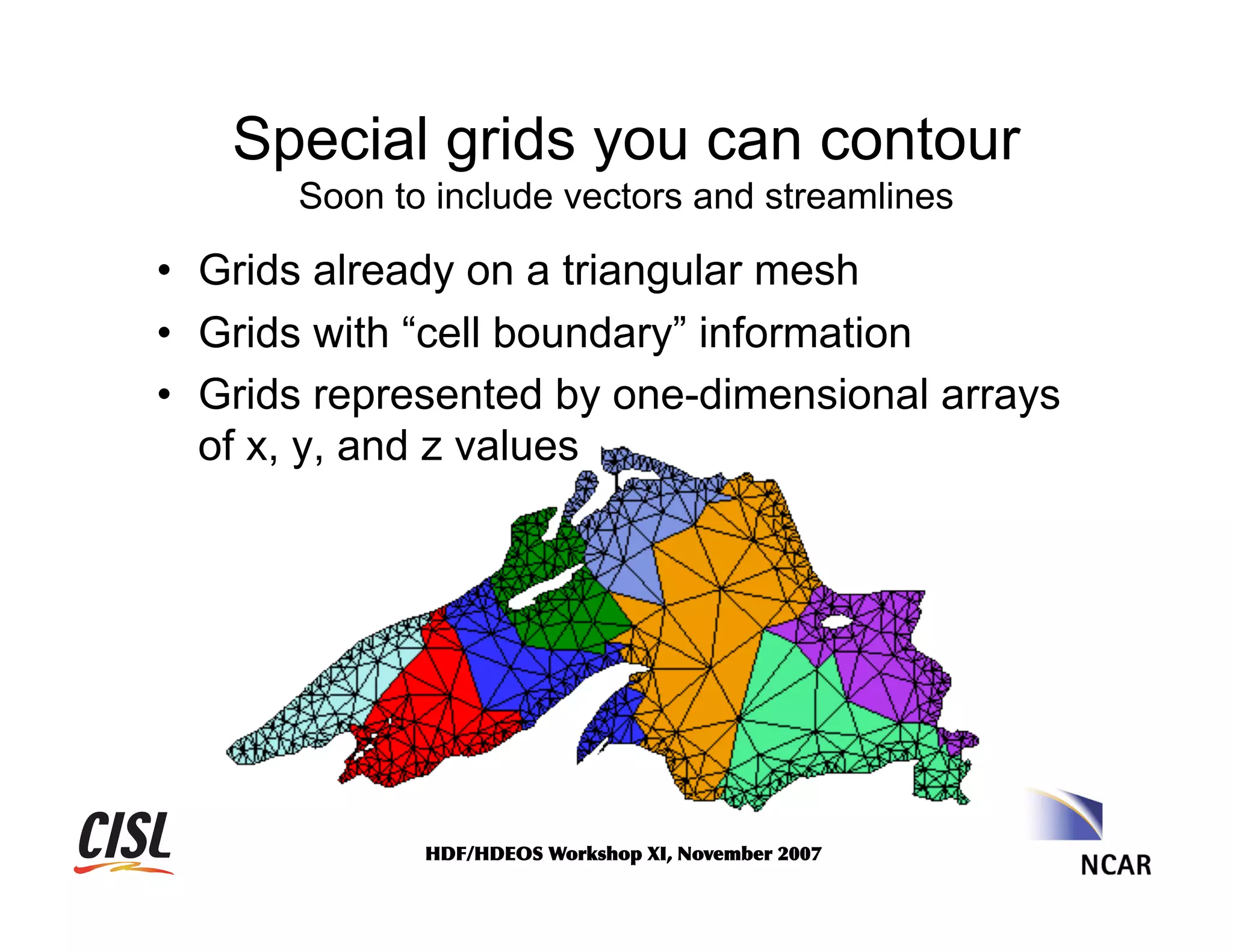 Special grids you can contour
Soon to include vectors and streamlines

•  Grids already on a triangular mesh
•  Grids with “cell boundary” information
•  Grids represented by one-dimensional arrays
of x, y, and z values

HDF/HDEOS	
 Workshop	
 XI,	
 November	
 2007	
 

 