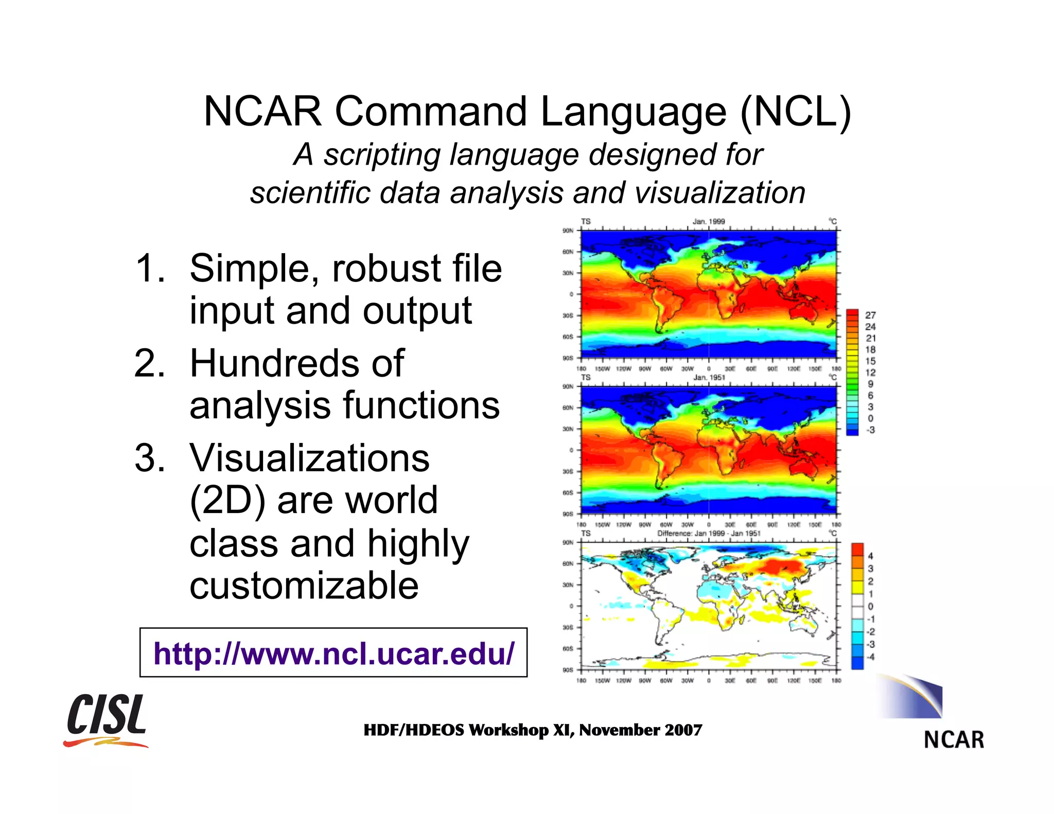 NCAR Command Language (NCL)
A scripting language designed for
scientific data analysis and visualization

1.  Simple, robust file
input and output
2.  Hundreds of
analysis functions
3.  Visualizations
(2D) are world
class and highly
customizable
http://www.ncl.ucar.edu/
HDF/HDEOS	
 Workshop	
 XI,	
 November	
 2007	
 

 