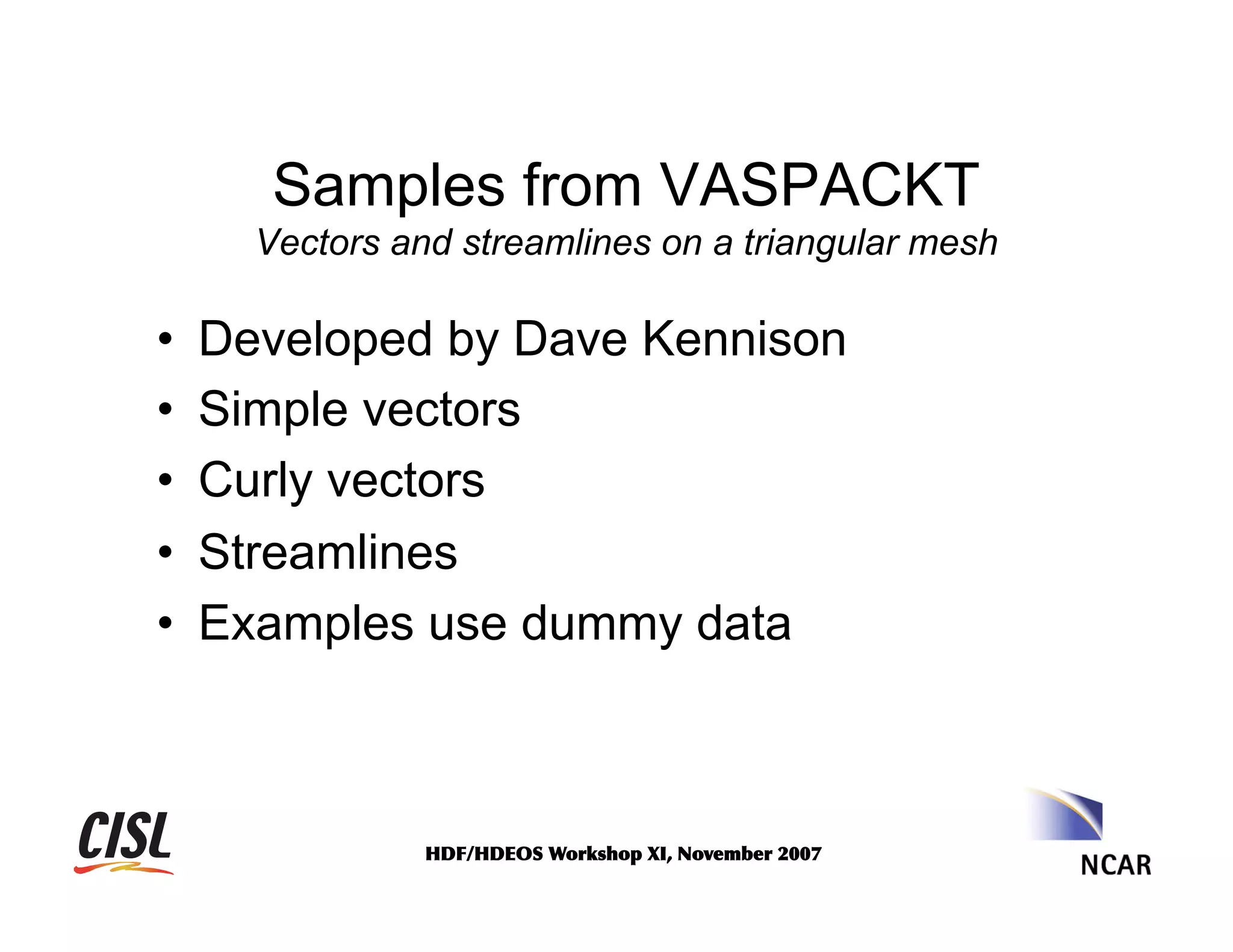 Samples from VASPACKT
Vectors and streamlines on a triangular mesh

• 
• 
• 
• 
• 

Developed by Dave Kennison
Simple vectors
Curly vectors
Streamlines
Examples use dummy data

HDF/HDEOS	
 Workshop	
 XI,	
 November	
 2007	
 

 