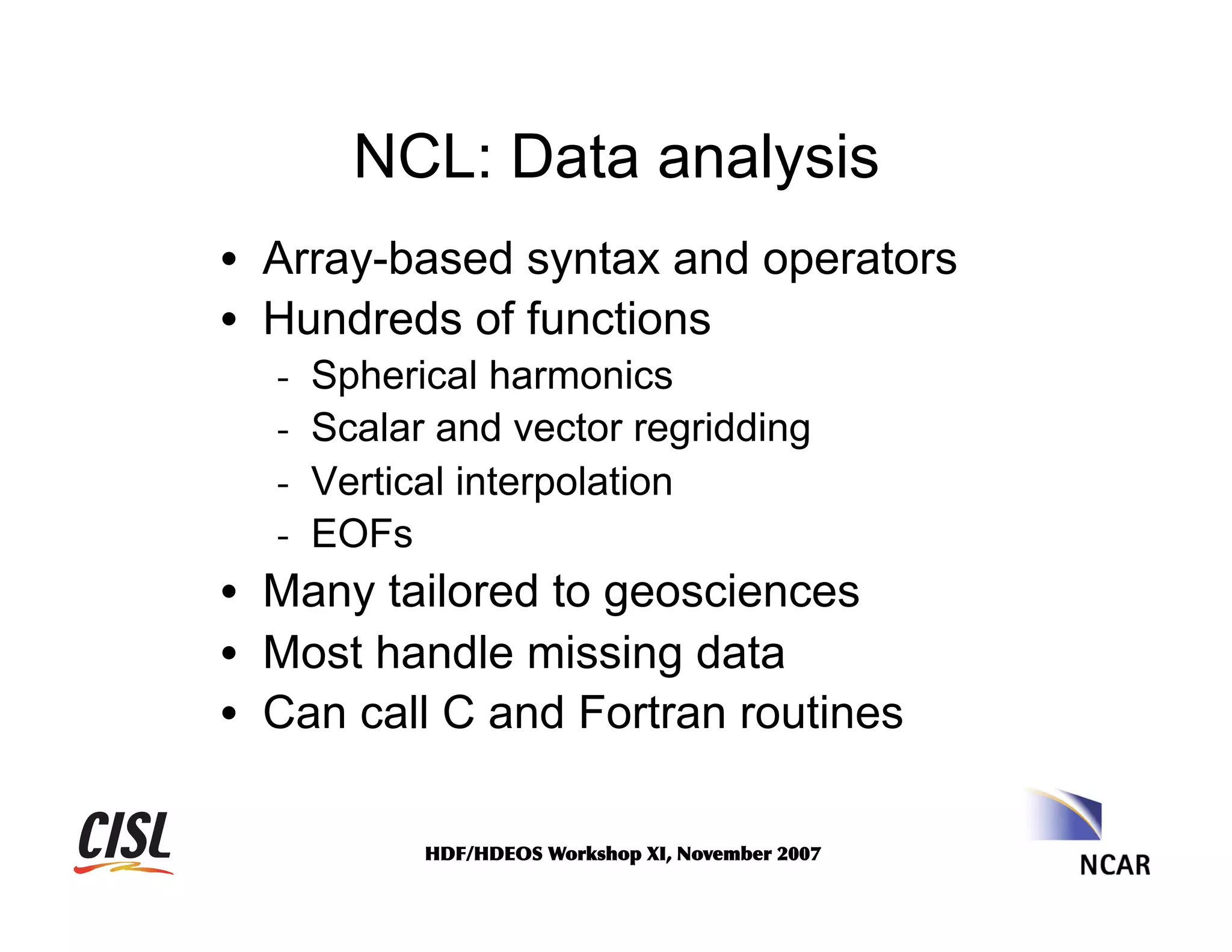 NCL: Data analysis
•  Array-based syntax and operators
•  Hundreds of functions
- 
- 
- 
- 

Spherical harmonics
Scalar and vector regridding
Vertical interpolation
EOFs

•  Many tailored to geosciences
•  Most handle missing data
•  Can call C and Fortran routines
HDF/HDEOS	
 Workshop	
 XI,	
 November	
 2007	
 

 