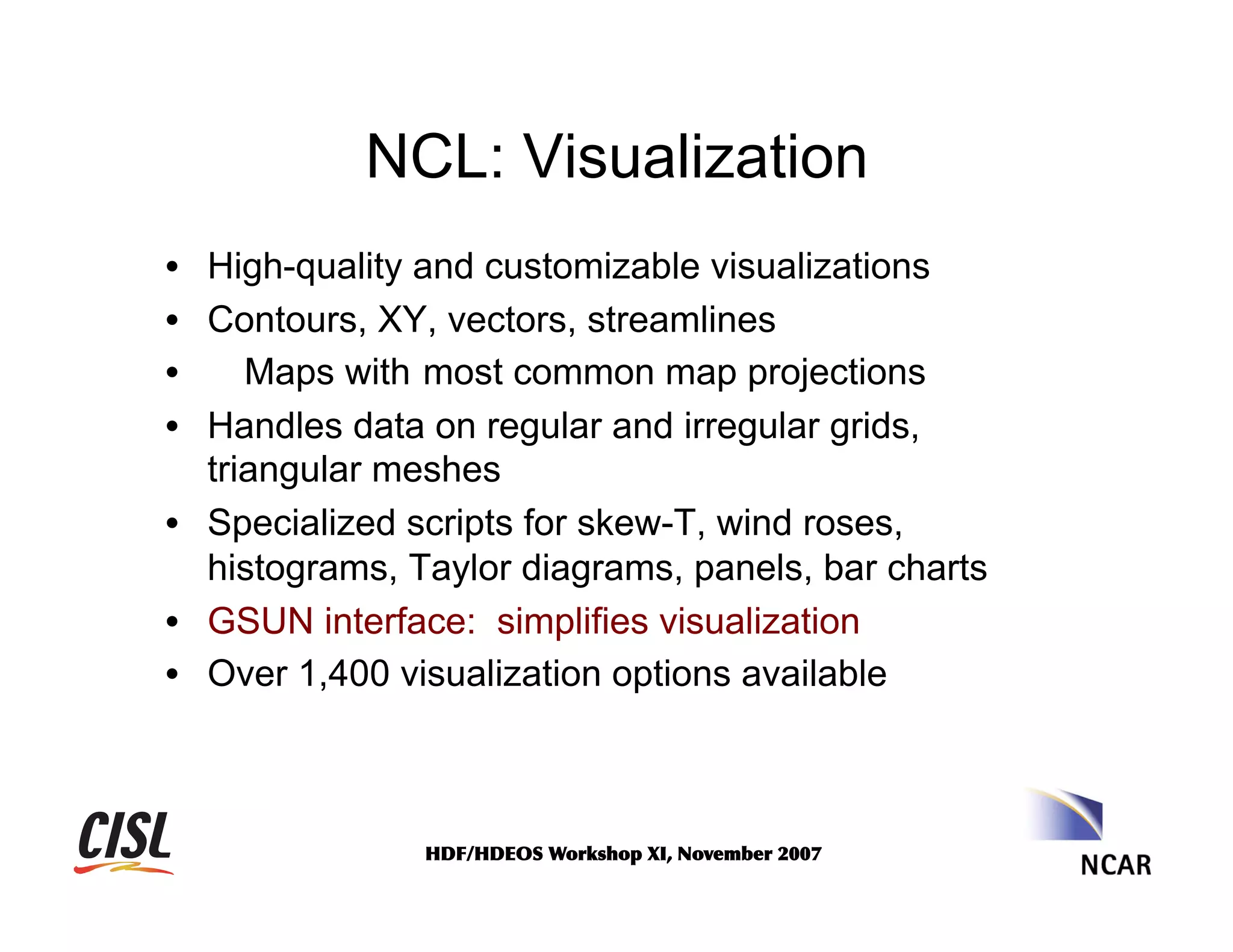NCL: Visualization
•  High-quality and customizable visualizations
•  Contours, XY, vectors, streamlines
• 
Maps with most common map projections
•  Handles data on regular and irregular grids,
triangular meshes
•  Specialized scripts for skew-T, wind roses,
histograms, Taylor diagrams, panels, bar charts
•  GSUN interface: simplifies visualization
•  Over 1,400 visualization options available

HDF/HDEOS	
 Workshop	
 XI,	
 November	
 2007	
 

 