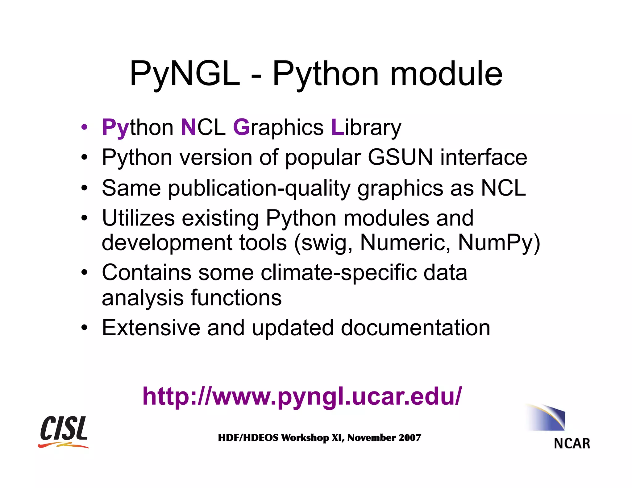 PyNGL - Python module
• 
• 
• 
• 

Python NCL Graphics Library
Python version of popular GSUN interface
Same publication-quality graphics as NCL
Utilizes existing Python modules and
development tools (swig, Numeric, NumPy)
•  Contains some climate-specific data
analysis functions
•  Extensive and updated documentation

http://www.pyngl.ucar.edu/
HDF/HDEOS	
 Workshop	
 XI,	
 November	
 2007	
 

 