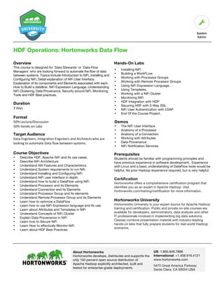 About Hortonworks
Hortonworks develops, distributes and supports the
only 100 percent open source distribution of
Apache Hadoop explicitly architected, built and
tested for enterprise-grade deployments.
US: 1.855.846.7866
International: +1.408.916.4121
www.hortonworks.com
5470 Great America Parkway
Santa Clara, CA 95054 USA	
HDF Operations: Hortonworks Data Flow
Overview
This course is designed for ‘Data Stewards’ or ‘Data Flow
Managers’ who are looking forward to automate the flow of data
between systems. Topics Include Introduction to NiFi, Installing and
Configuring NiFi, Detail explanation of NiFi User Interface,
Explanation of its components and Elements associated with each.
How to Build a dataflow, NiFi Expression Language, Understanding
NiFi Clustering, Data Provenance, Security around NiFi, Monitoring
Tools and HDF Best practices.
Duration	
3	days	
Format
50%	Lecture/Discussion	
50%	Hands-on	Labs	
Target Audience	
Data	Engineers,	Integration	Engineers	and	Architects	who	are	
looking	to	automate	Data	flow	between	systems.
Course Objectives
• Describe HDF, Apache NiFi and its use cases.
• Describe NiFi Architecture
• Understand Nifi Features and Characteristics.
• Understand System requirements to run Nifi.
• Understand Installing and Configuring NiFi
• Understand NiFi user interface in depth.
• Understand how to build a DataFlow using NiFi
• Understand Processor and its Elements
• Understand Connection and its Elements
• Understand Processor Group and its elements
• Understand Remote Processor Group and its Elements
• Learn how to optimize a DataFlow
• Learn how to use NiFi Expression language and its use.
• Learn about Attributes and Templates in NiFi
• Understand Concepts of NiFi Cluster
• Explain Data Provenance in NiFi
• Learn how to Secure NiFi
• Learn How to effectively Monitor NiFi
• Learn about HDF Best Practices
Hands-On Labs
• Installing NiFi
• Building a WorkFLow
• Working with Processor Groups
• Working with Remote Processor Groups
• Using NiFi Expression Language.
• Using Templates.
• Working with a NiFi Cluster
• Monitoring NiFi
• HDF Integration with HDP
• Securing HDF with 2-Way SSL
• NiFi User Authentication with LDAP
• End Of the Course Project.
Demos
• The NiFi User Interface
• Anatomy of a Processor
• Anatomy of a Connection
• Working with Attributes
• Data Provenance
• NiFi Notification Services
Prerequisites
Students should be familiar with programming principles and
have previous experience in software development. Experience
with Linux and a basic understanding of DataFlow tools would be
helpful. No prior Hadoop experience required, but is very helpful.
Certification
Hortonworks offers a comprehensive certification program that
identifies you as an expert in Apache Hadoop. Visit
hortonworks.com/training/certification for more information.
Hortonworks University
Hortonworks University is your expert source for Apache Hadoop
training and certification. Public and private on-site courses are
available for developers, administrators, data analysts and other
IT professionals involved in implementing big data solutions.
Classes combine presentation material with industry-leading
hands-on labs that fully prepare students for real-world Hadoop
scenarios.
 