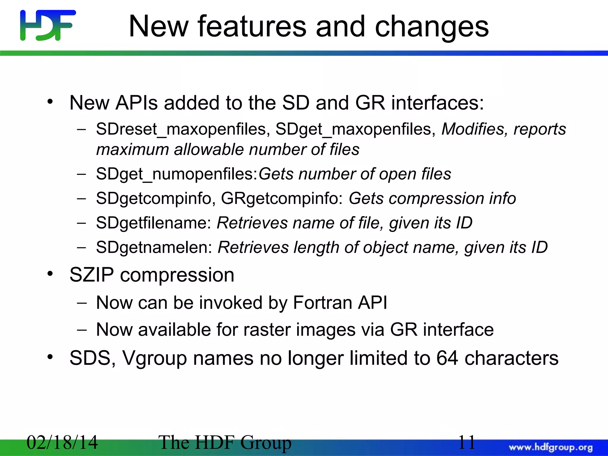 New features and changes
• New APIs added to the SD and GR interfaces:
− SDreset_maxopenfiles, SDget_maxopenfiles, Modifies, reports
maximum allowable number of files
− SDget_numopenfiles:Gets number of open files
− SDgetcompinfo, GRgetcompinfo: Gets compression info
− SDgetfilename: Retrieves name of file, given its ID
− SDgetnamelen: Retrieves length of object name, given its ID

• SZIP compression
− Now can be invoked by Fortran API
− Now available for raster images via GR interface

• SDS, Vgroup names no longer limited to 64 characters

02/18/14

The HDF Group

11

 