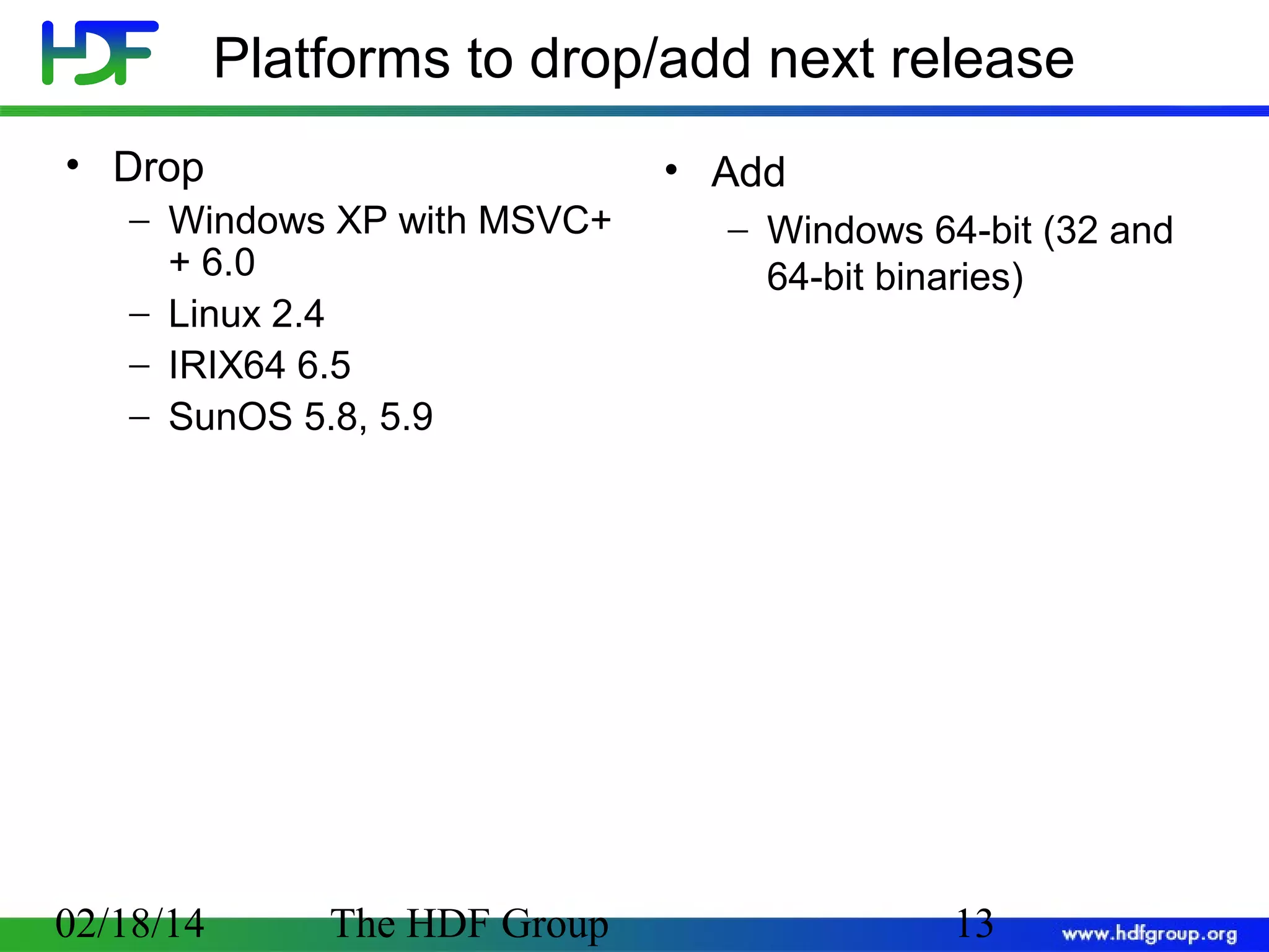 Platforms to drop/add next release
• Drop
− Windows XP with MSVC+
+ 6.0
− Linux 2.4
− IRIX64 6.5
− SunOS 5.8, 5.9

02/18/14

The HDF Group

• Add
− Windows 64-bit (32 and
64-bit binaries)

13

 