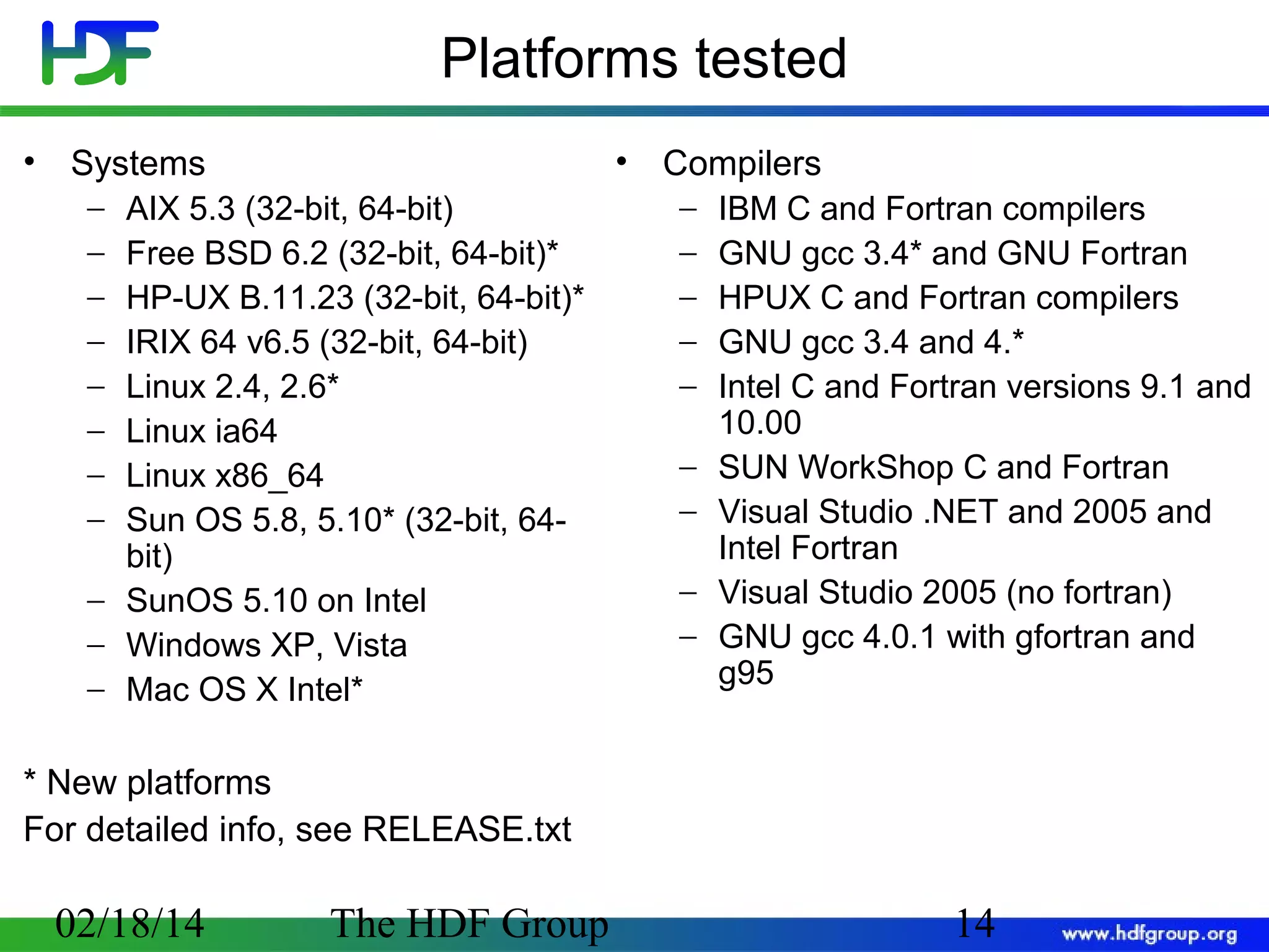 Platforms tested
•

• Compilers

Systems
−
−
−
−
−
−
−
−

AIX 5.3 (32-bit, 64-bit)
Free BSD 6.2 (32-bit, 64-bit)*
HP-UX B.11.23 (32-bit, 64-bit)*
IRIX 64 v6.5 (32-bit, 64-bit)
Linux 2.4, 2.6*
Linux ia64
Linux x86_64
Sun OS 5.8, 5.10* (32-bit, 64bit)
− SunOS 5.10 on Intel
− Windows XP, Vista
− Mac OS X Intel*

−
−
−
−
−
−
−
−
−

IBM C and Fortran compilers
GNU gcc 3.4* and GNU Fortran
HPUX C and Fortran compilers
GNU gcc 3.4 and 4.*
Intel C and Fortran versions 9.1 and
10.00
SUN WorkShop C and Fortran
Visual Studio .NET and 2005 and
Intel Fortran
Visual Studio 2005 (no fortran)
GNU gcc 4.0.1 with gfortran and
g95

* New platforms
For detailed info, see RELEASE.txt

02/18/14

The HDF Group

14

 