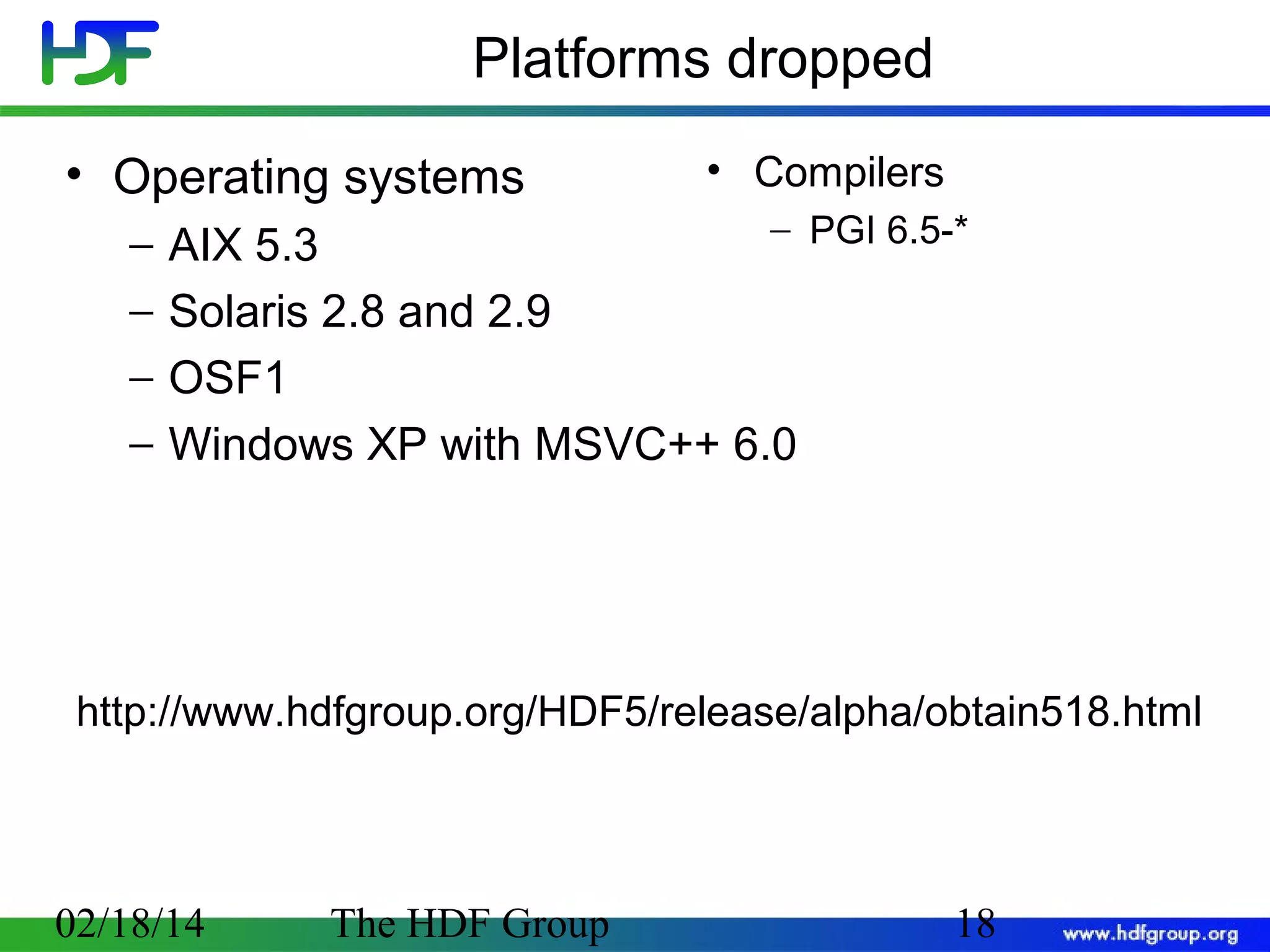 Platforms dropped
• Operating systems
−
−
−
−

• Compilers

− PGI 6.5-*
AIX 5.3
Solaris 2.8 and 2.9
OSF1
Windows XP with MSVC++ 6.0

http://www.hdfgroup.org/HDF5/release/alpha/obtain518.html

02/18/14

The HDF Group

18

 