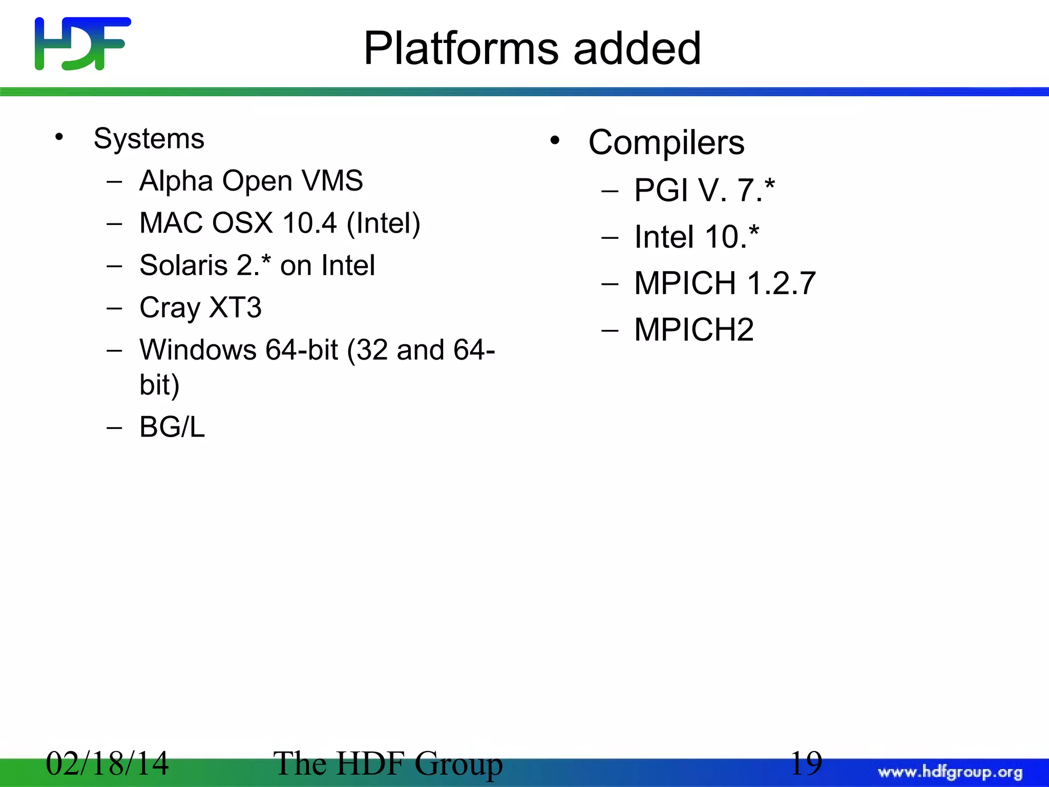 Platforms added
•

Systems
− Alpha Open VMS
− MAC OSX 10.4 (Intel)
− Solaris 2.* on Intel
− Cray XT3
− Windows 64-bit (32 and 64bit)
− BG/L

02/18/14

The HDF Group

• Compilers
−
−
−
−

PGI V. 7.*
Intel 10.*
MPICH 1.2.7
MPICH2

19

 