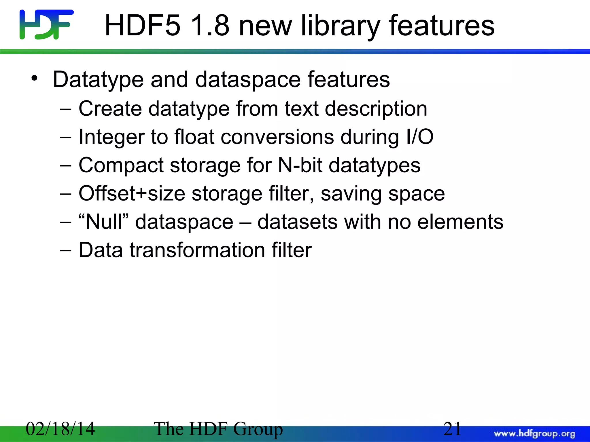 HDF5 1.8 new library features
• Datatype and dataspace features
−
−
−
−
−
−

Create datatype from text description
Integer to float conversions during I/O
Compact storage for N-bit datatypes
Offset+size storage filter, saving space
“Null” dataspace – datasets with no elements
Data transformation filter

02/18/14

The HDF Group

21

 