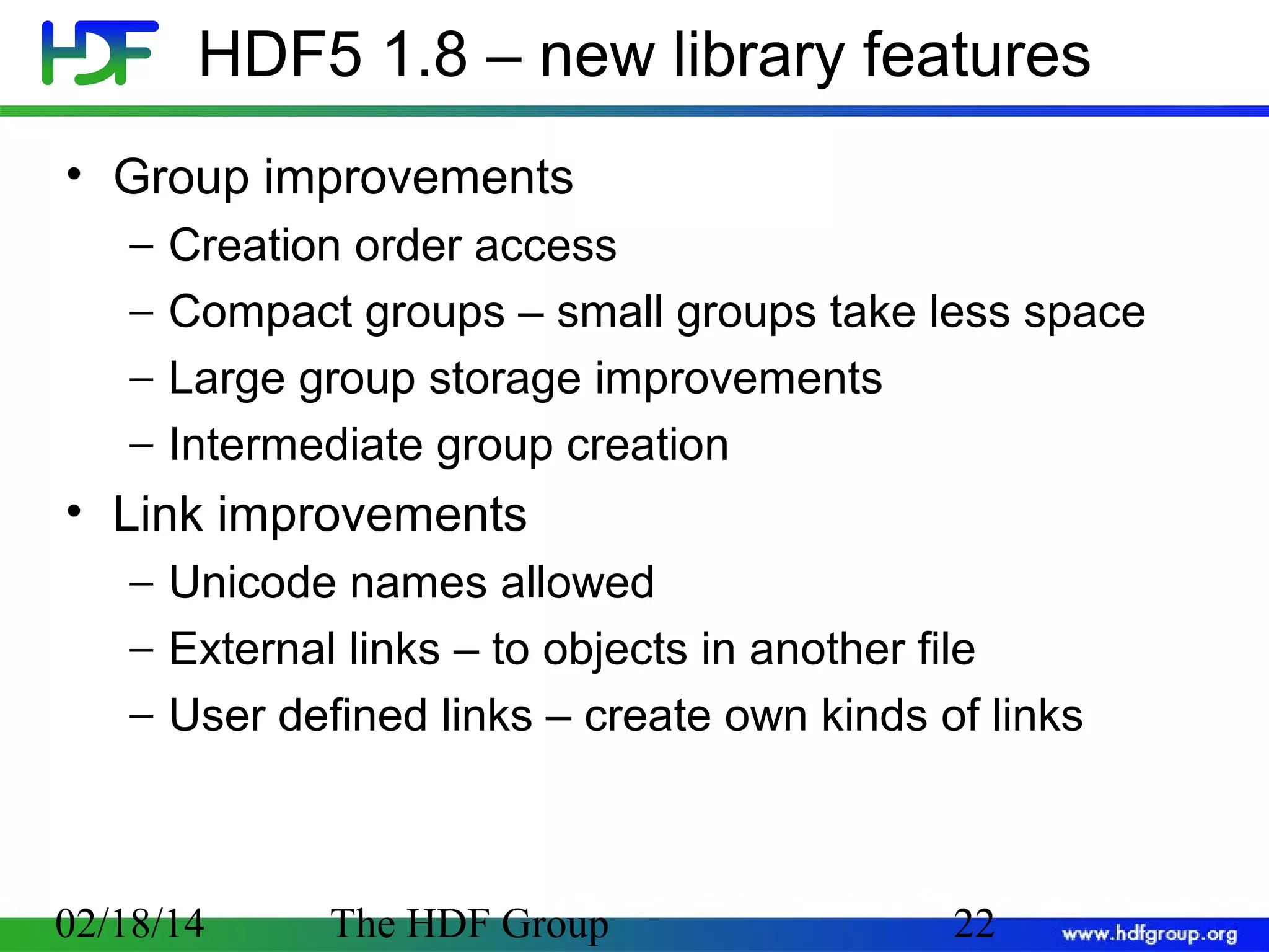 HDF5 1.8 – new library features
• Group improvements
−
−
−
−

Creation order access
Compact groups – small groups take less space
Large group storage improvements
Intermediate group creation

• Link improvements
− Unicode names allowed
− External links – to objects in another file
− User defined links – create own kinds of links

02/18/14

The HDF Group

22

 
