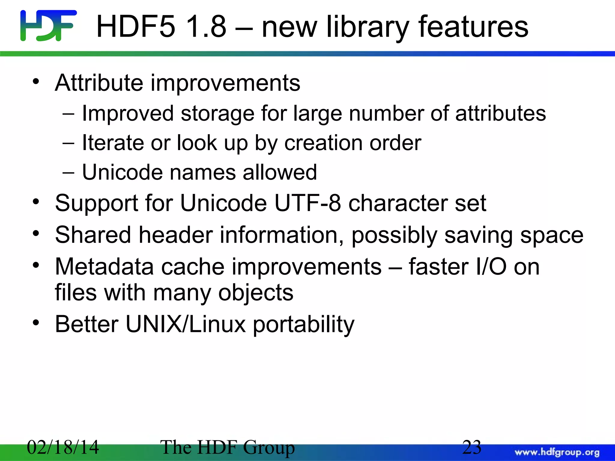 HDF5 1.8 – new library features
• Attribute improvements
− Improved storage for large number of attributes
− Iterate or look up by creation order
− Unicode names allowed

• Support for Unicode UTF-8 character set
• Shared header information, possibly saving space
• Metadata cache improvements – faster I/O on
files with many objects
• Better UNIX/Linux portability

02/18/14

The HDF Group

23

 