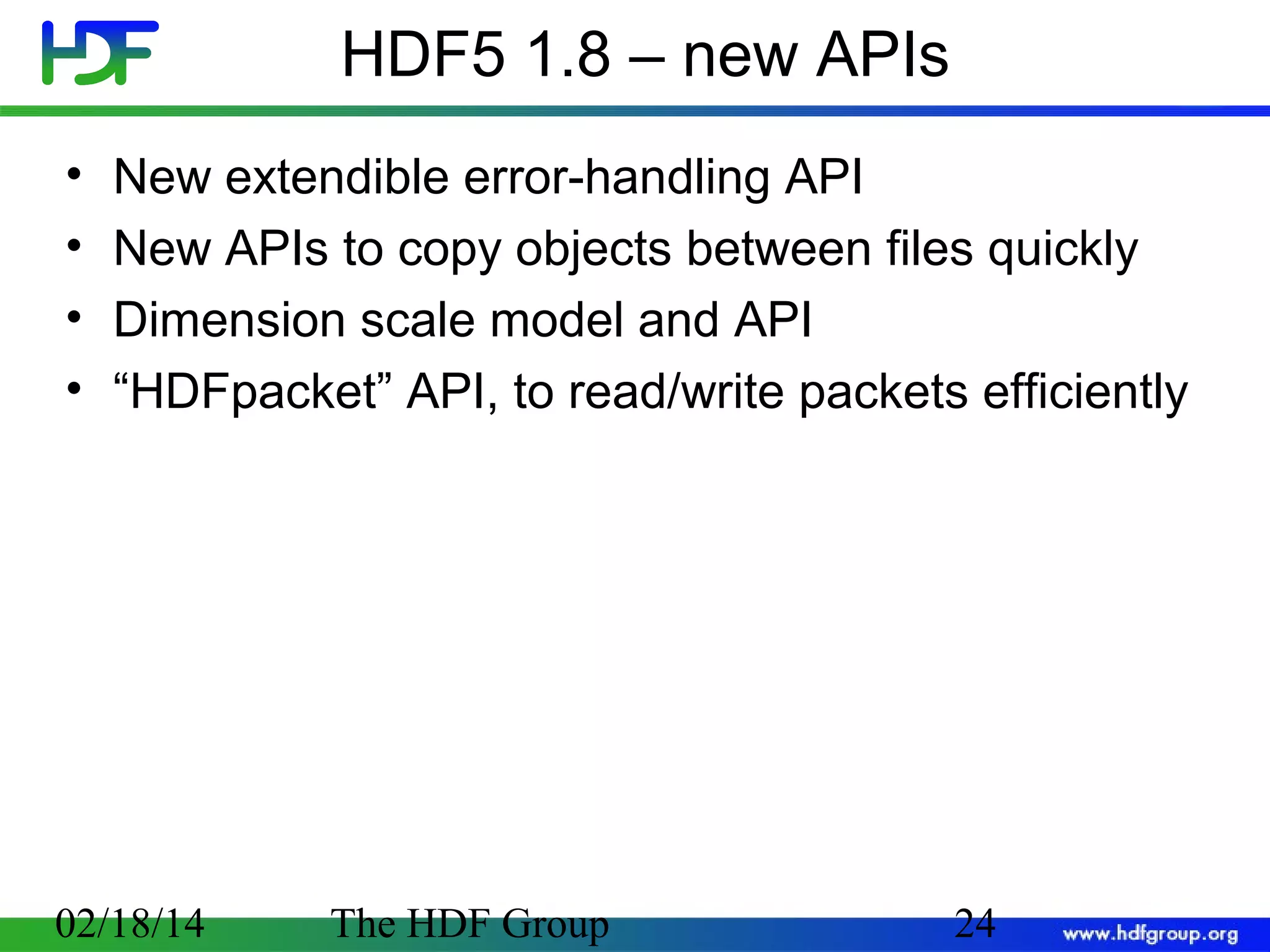 HDF5 1.8 – new APIs
•
•
•
•

New extendible error-handling API
New APIs to copy objects between files quickly
Dimension scale model and API
“HDFpacket” API, to read/write packets efficiently

02/18/14

The HDF Group

24

 