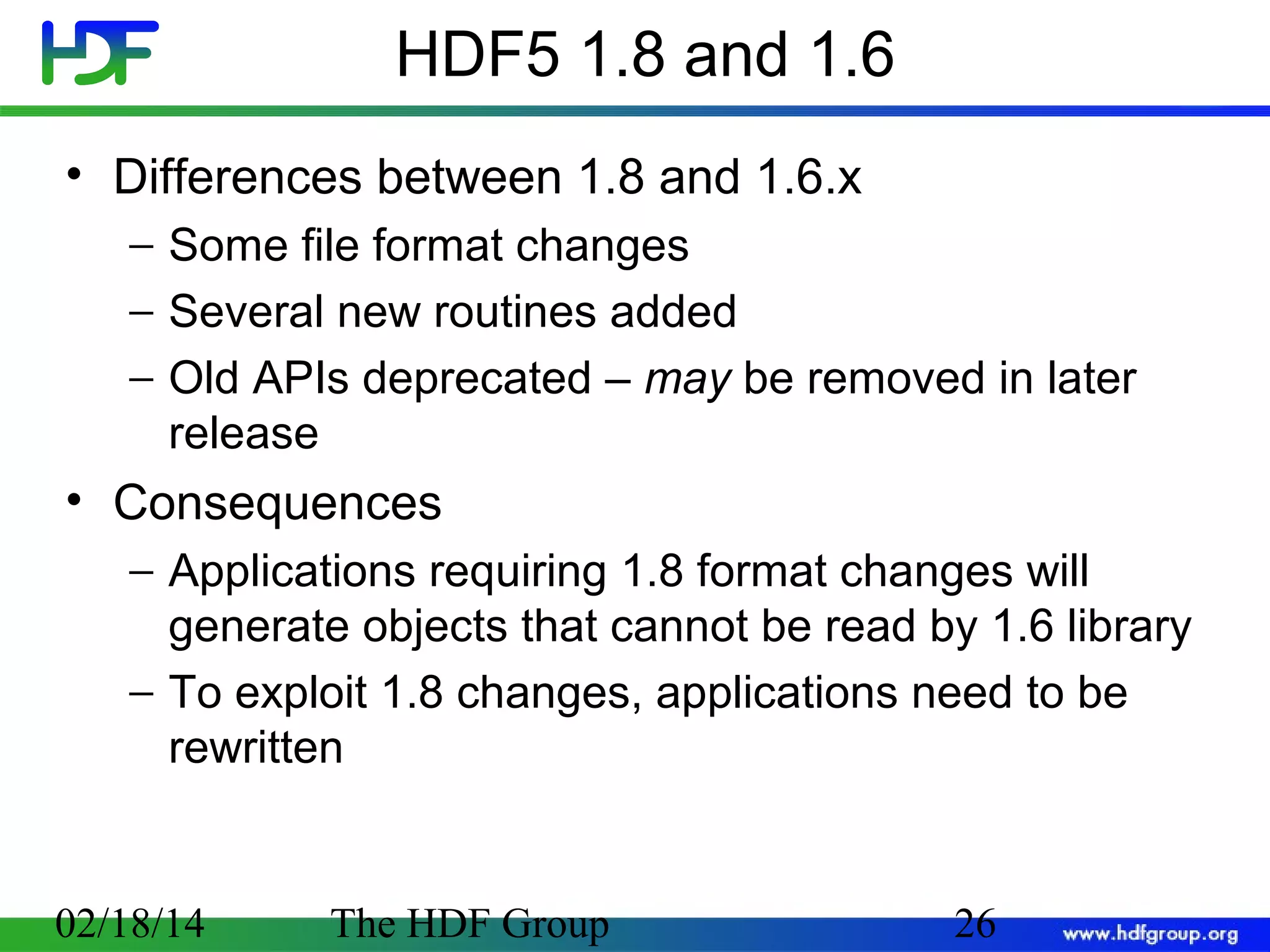 HDF5 1.8 and 1.6
• Differences between 1.8 and 1.6.x
− Some file format changes
− Several new routines added
− Old APIs deprecated – may be removed in later
release

• Consequences
− Applications requiring 1.8 format changes will
generate objects that cannot be read by 1.6 library
− To exploit 1.8 changes, applications need to be
rewritten

02/18/14

The HDF Group

26

 