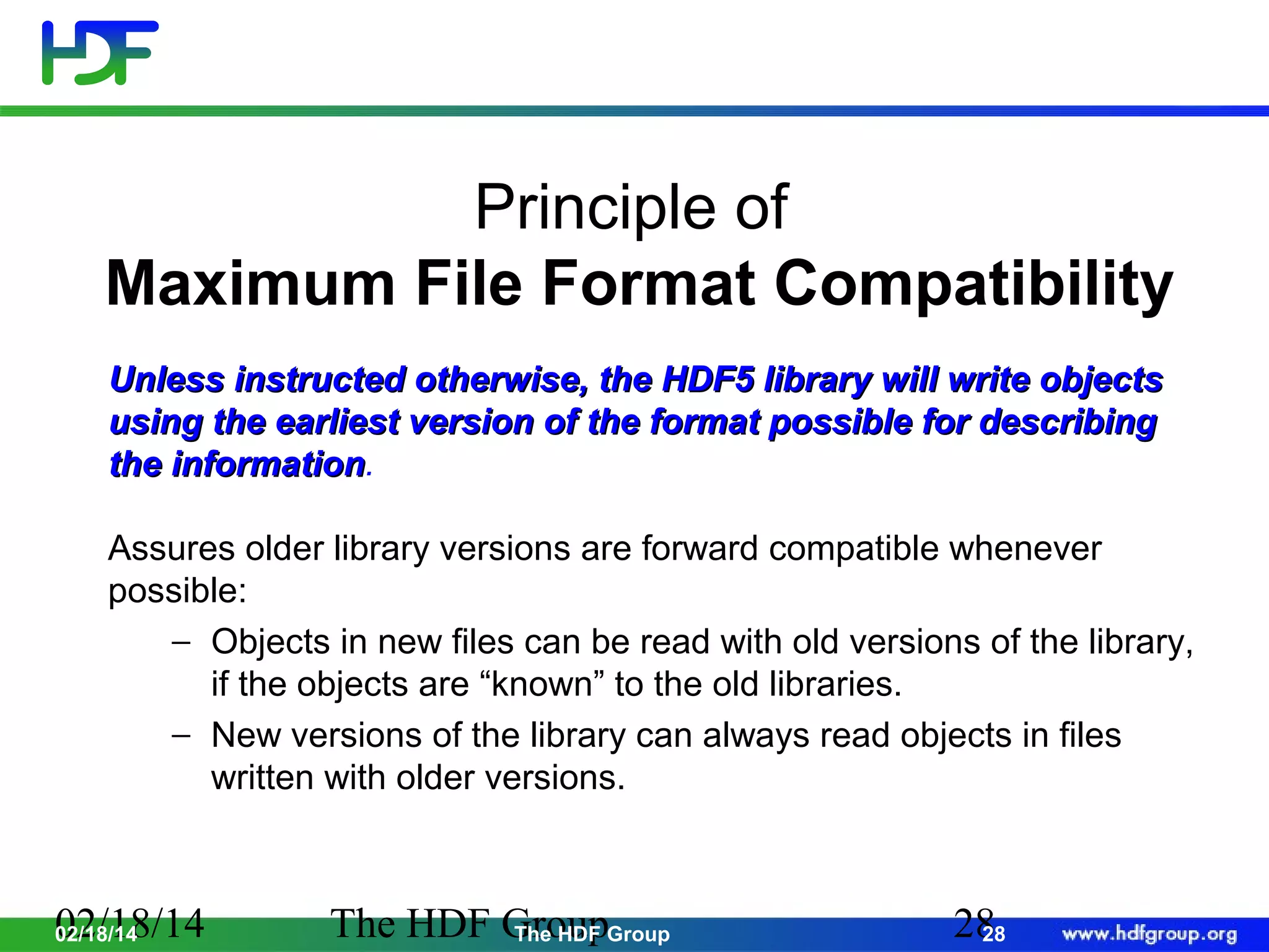 Principle of
Maximum File Format Compatibility
Unless instructed otherwise, the HDF5 library will write objects
using the earliest version of the format possible for describing
the information.
information
Assures older library versions are forward compatible whenever
possible:
− Objects in new files can be read with old versions of the library,
if the objects are “known” to the old libraries.
− New versions of the library can always read objects in files
written with older versions.

02/18/14
02/18/14

The HDF GroupGroup
The HDF

28
28

 