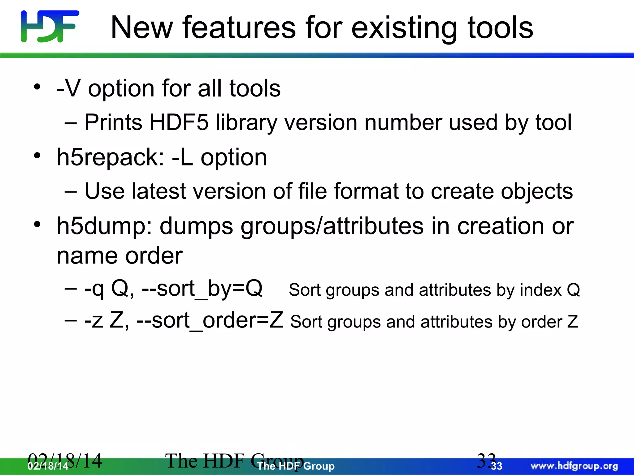 New features for existing tools
• -V option for all tools
− Prints HDF5 library version number used by tool

• h5repack: -L option
− Use latest version of file format to create objects

• h5dump: dumps groups/attributes in creation or
name order
− -q Q, --sort_by=Q Sort groups and attributes by index Q
− -z Z, --sort_order=Z Sort groups and attributes by order Z

02/18/14
02/18/14

The HDF GroupGroup
The HDF

33
33

 