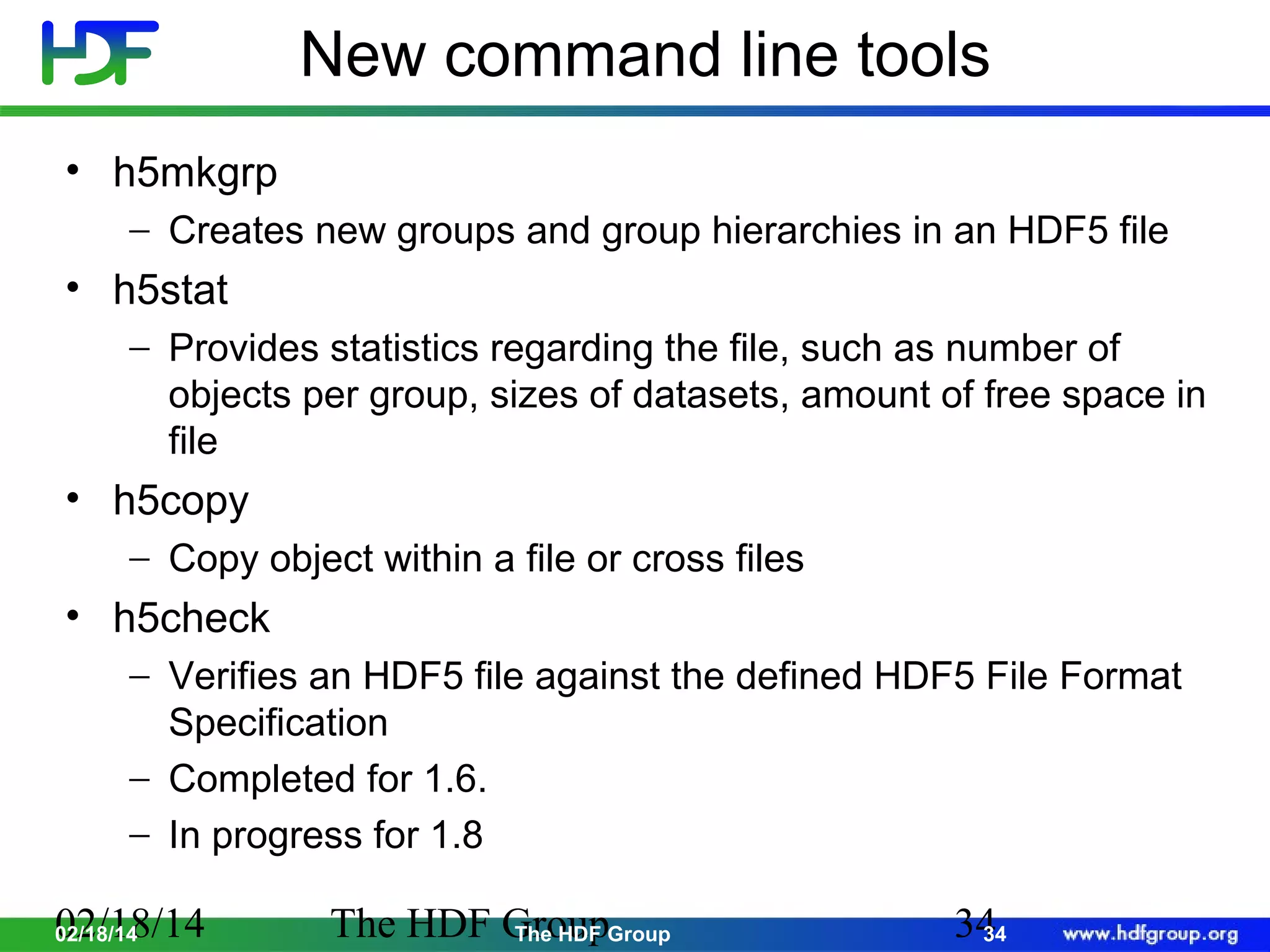 New command line tools
• h5mkgrp
− Creates new groups and group hierarchies in an HDF5 file

• h5stat
− Provides statistics regarding the file, such as number of
objects per group, sizes of datasets, amount of free space in
file

• h5copy
− Copy object within a file or cross files

• h5check
− Verifies an HDF5 file against the defined HDF5 File Format
Specification
− Completed for 1.6.
− In progress for 1.8

02/18/14
02/18/14

The HDF GroupGroup
The HDF

34
34

 