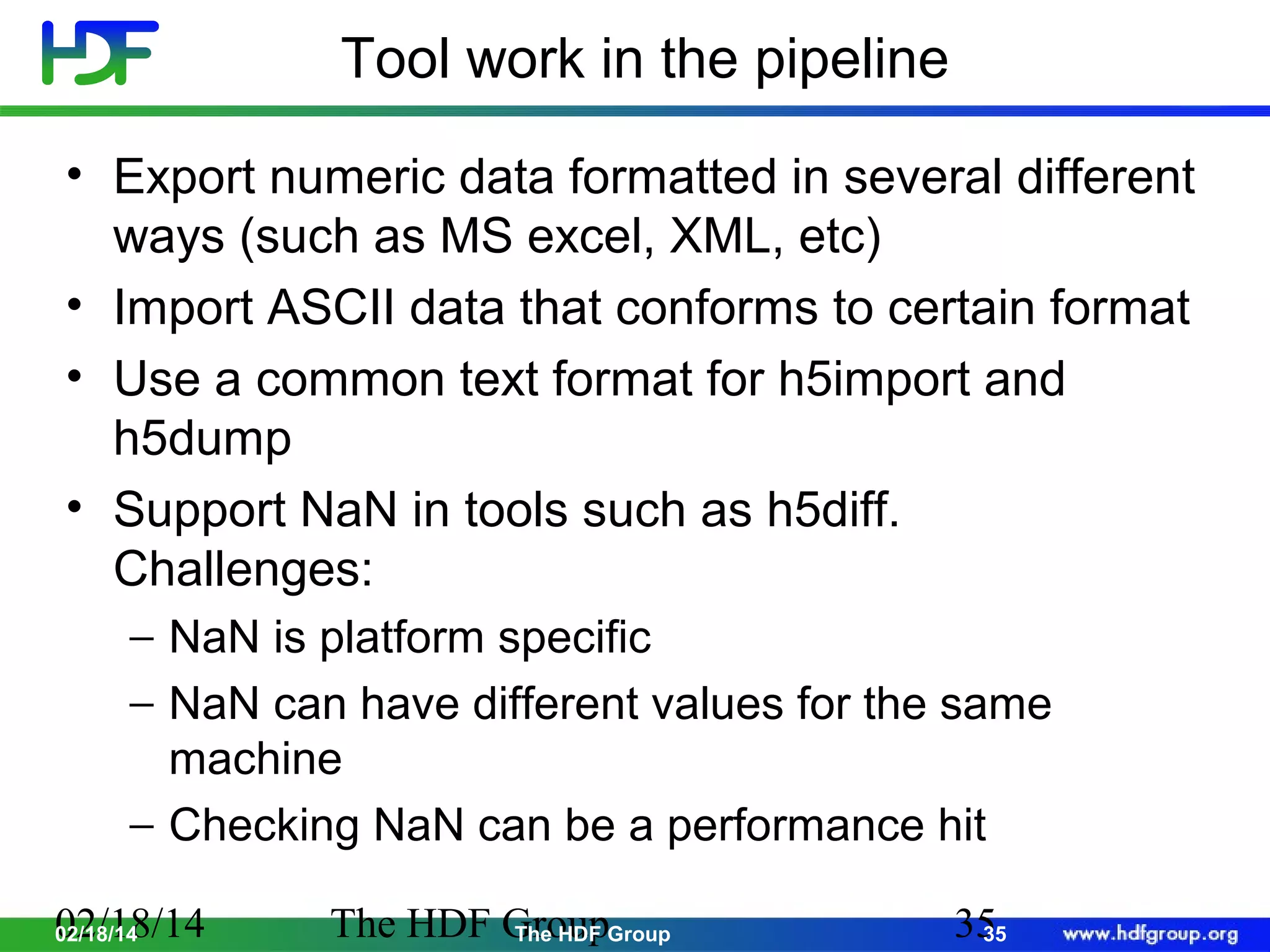Tool work in the pipeline
• Export numeric data formatted in several different
ways (such as MS excel, XML, etc)
• Import ASCII data that conforms to certain format
• Use a common text format for h5import and
h5dump
• Support NaN in tools such as h5diff.
Challenges:
− NaN is platform specific
− NaN can have different values for the same
machine
− Checking NaN can be a performance hit
02/18/14
02/18/14

The HDF GroupGroup
The HDF

35
35

 
