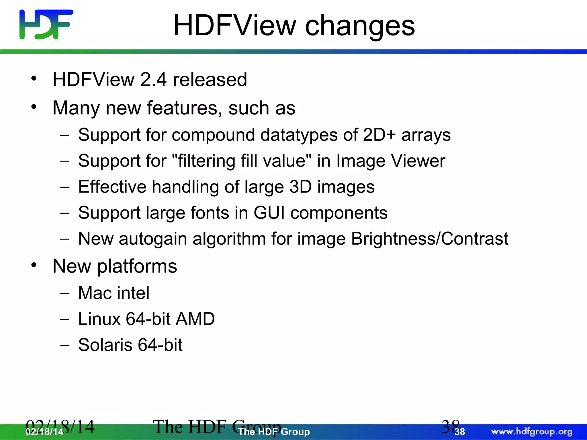 HDFView changes
• HDFView 2.4 released
• Many new features, such as
−
−
−
−
−

Support for compound datatypes of 2D+ arrays
Support for "filtering fill value" in Image Viewer
Effective handling of large 3D images
Support large fonts in GUI components
New autogain algorithm for image Brightness/Contrast

• New platforms
− Mac intel
− Linux 64-bit AMD
− Solaris 64-bit

02/18/14
02/18/14

The HDF GroupGroup
The HDF

38
38

 
