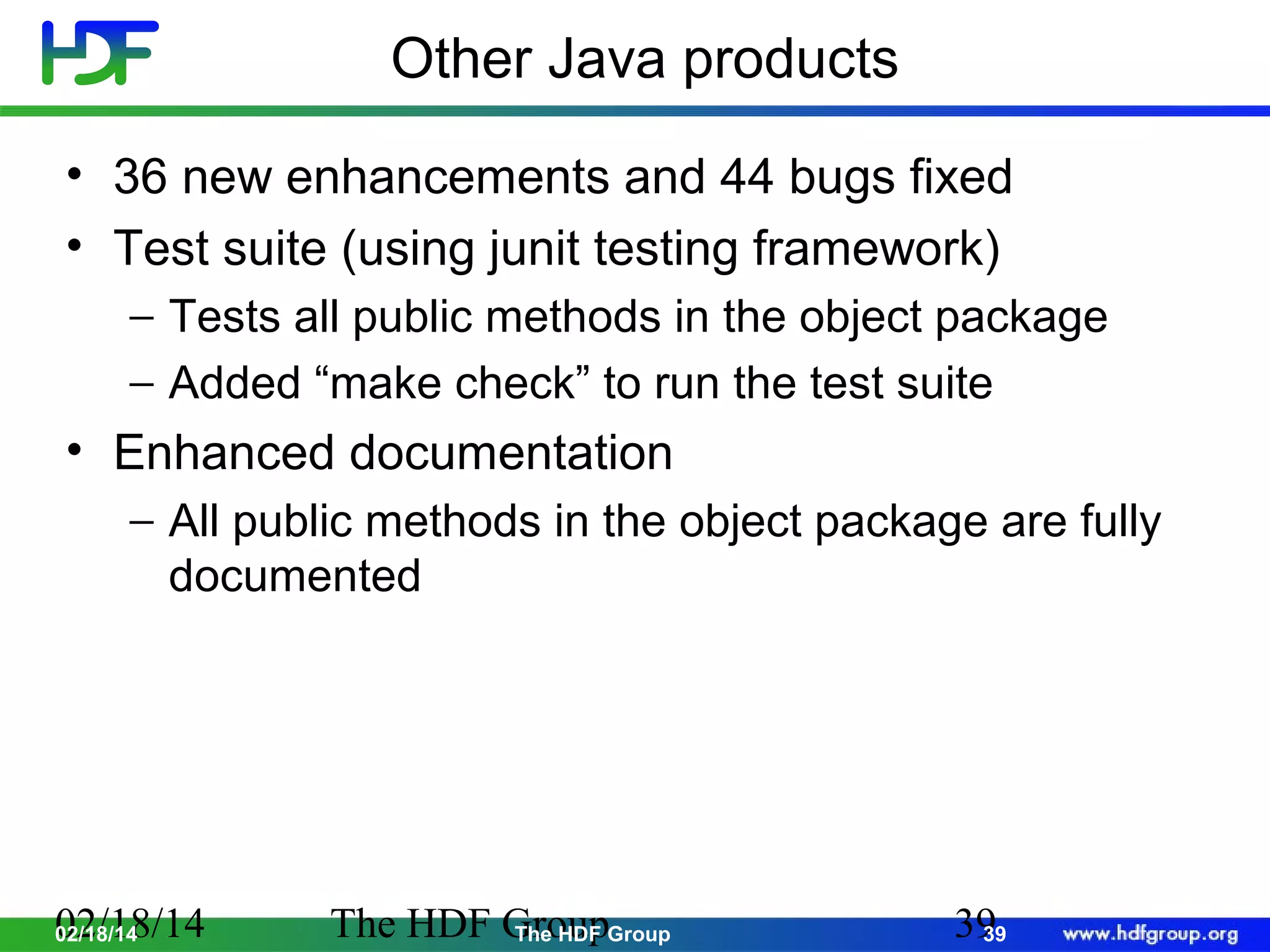 Other Java products
• 36 new enhancements and 44 bugs fixed
• Test suite (using junit testing framework)
− Tests all public methods in the object package
− Added “make check” to run the test suite

• Enhanced documentation
− All public methods in the object package are fully
documented

02/18/14
02/18/14

The HDF GroupGroup
The HDF

39
39

 