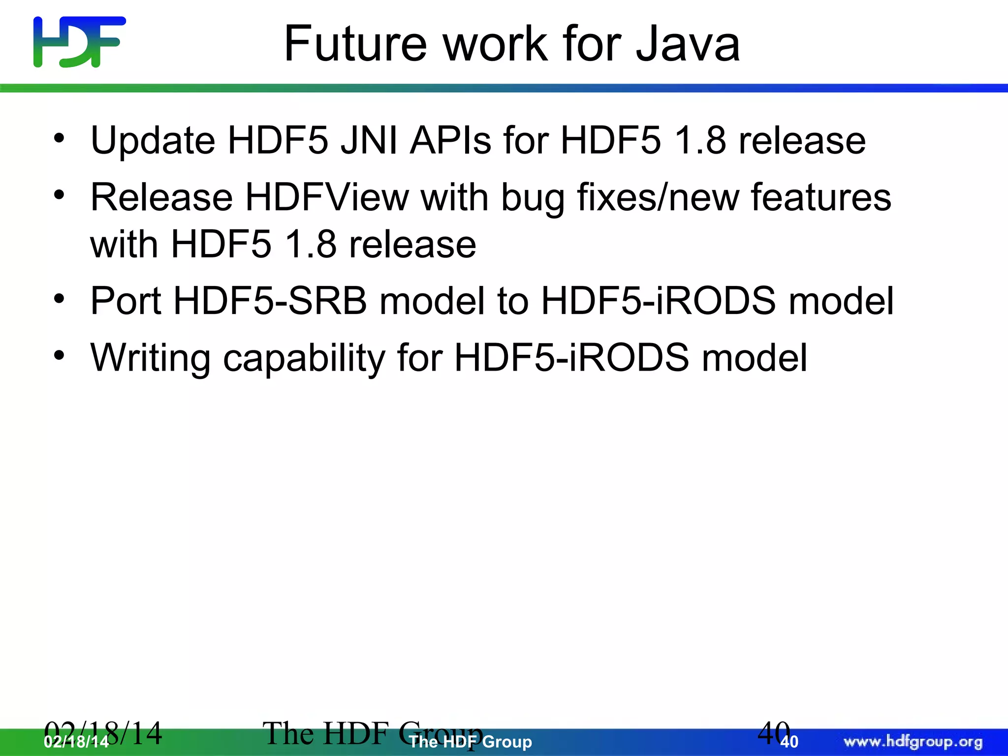 Future work for Java
• Update HDF5 JNI APIs for HDF5 1.8 release
• Release HDFView with bug fixes/new features
with HDF5 1.8 release
• Port HDF5-SRB model to HDF5-iRODS model
• Writing capability for HDF5-iRODS model

02/18/14
02/18/14

The HDF GroupGroup
The HDF

40
40

 