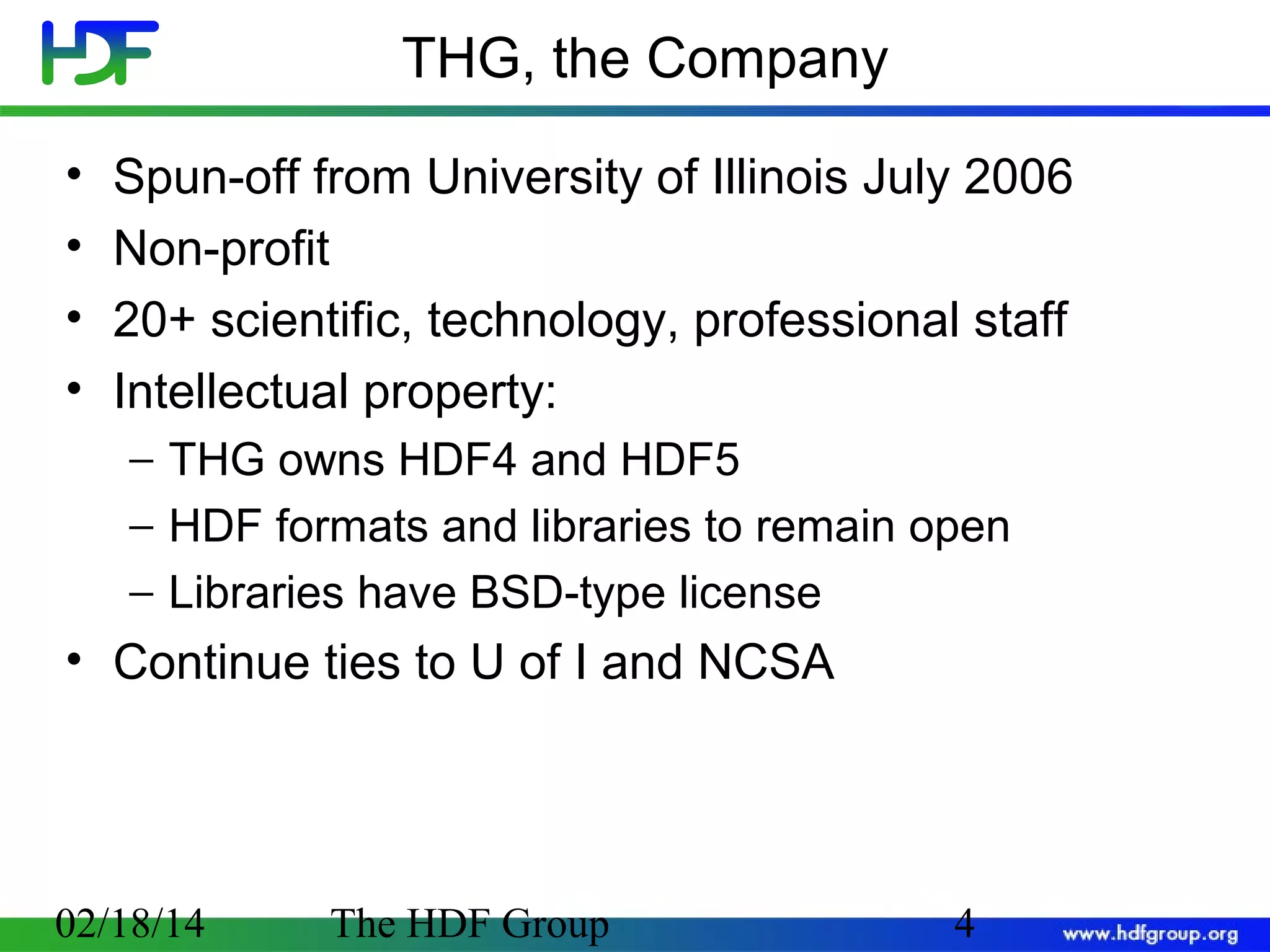 THG, the Company
•
•
•
•

Spun-off from University of Illinois July 2006
Non-profit
20+ scientific, technology, professional staff
Intellectual property:
− THG owns HDF4 and HDF5
− HDF formats and libraries to remain open
− Libraries have BSD-type license

• Continue ties to U of I and NCSA

02/18/14

The HDF Group

4

 