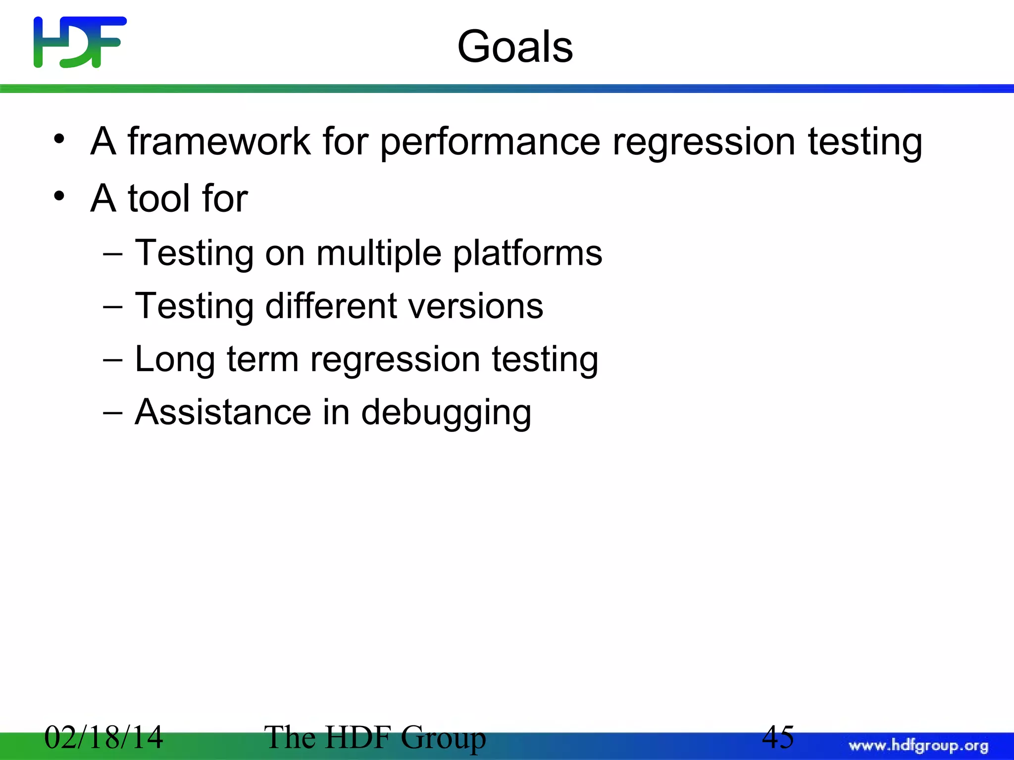 Goals
• A framework for performance regression testing
• A tool for
−
−
−
−

Testing on multiple platforms
Testing different versions
Long term regression testing
Assistance in debugging

02/18/14

The HDF Group

45

 