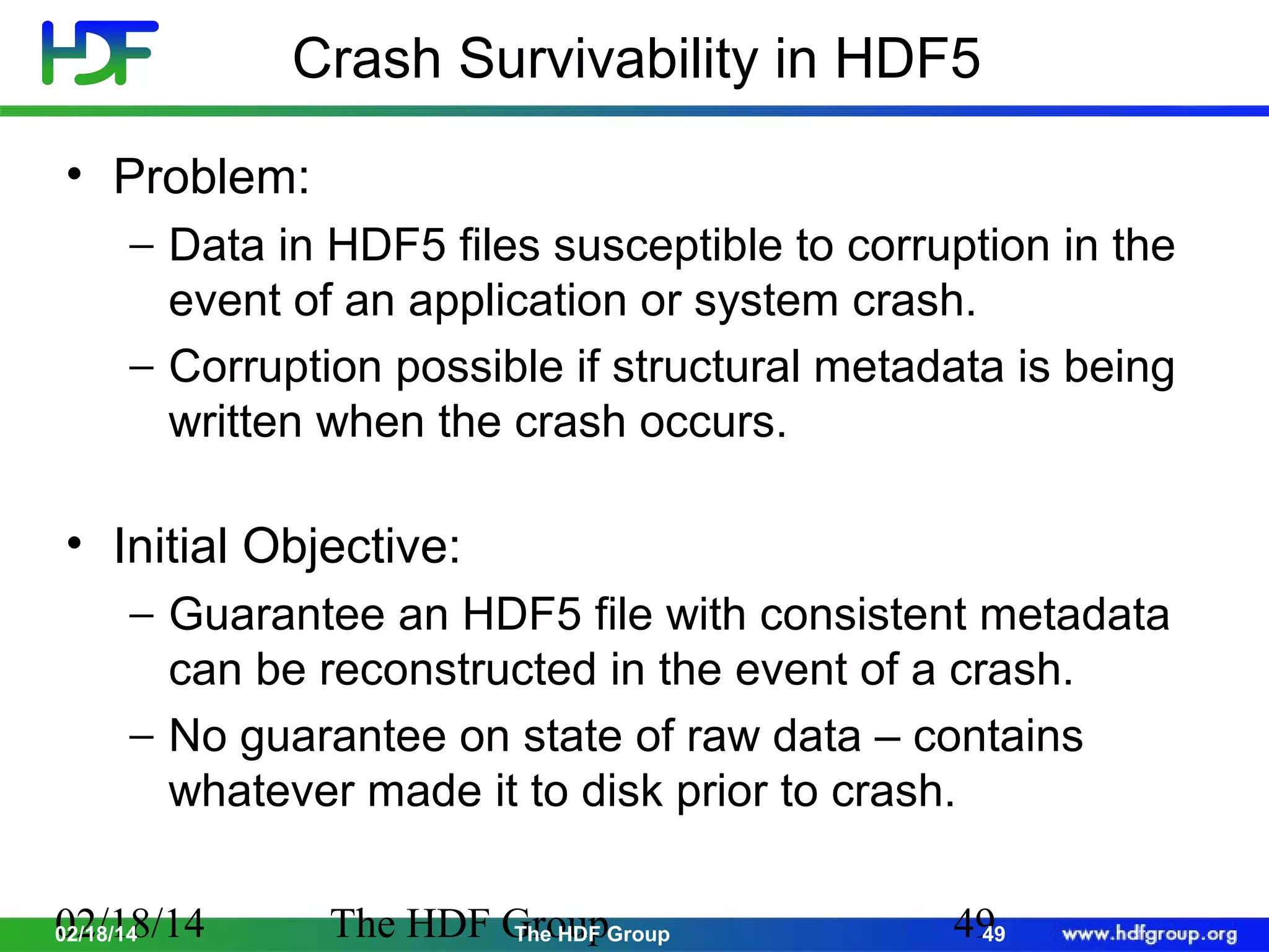 Crash Survivability in HDF5
• Problem:
− Data in HDF5 files susceptible to corruption in the
event of an application or system crash.
− Corruption possible if structural metadata is being
written when the crash occurs.

• Initial Objective:
− Guarantee an HDF5 file with consistent metadata
can be reconstructed in the event of a crash.
− No guarantee on state of raw data – contains
whatever made it to disk prior to crash.
02/18/14
02/18/14

The HDF GroupGroup
The HDF

49
49

 