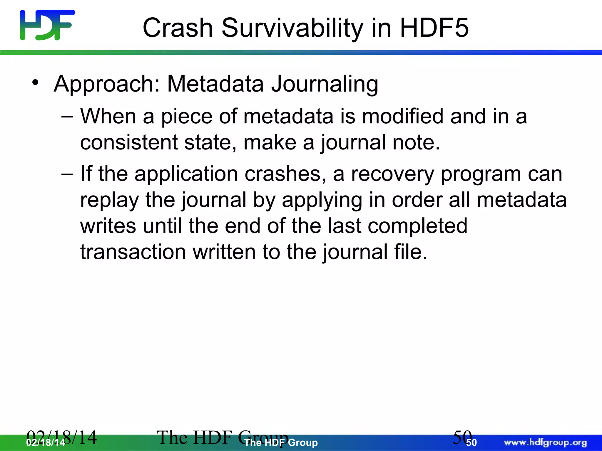 Crash Survivability in HDF5
• Approach: Metadata Journaling
− When a piece of metadata is modified and in a
consistent state, make a journal note.
− If the application crashes, a recovery program can
replay the journal by applying in order all metadata
writes until the end of the last completed
transaction written to the journal file.

02/18/14
02/18/14

The HDF GroupGroup
The HDF

50
50

 