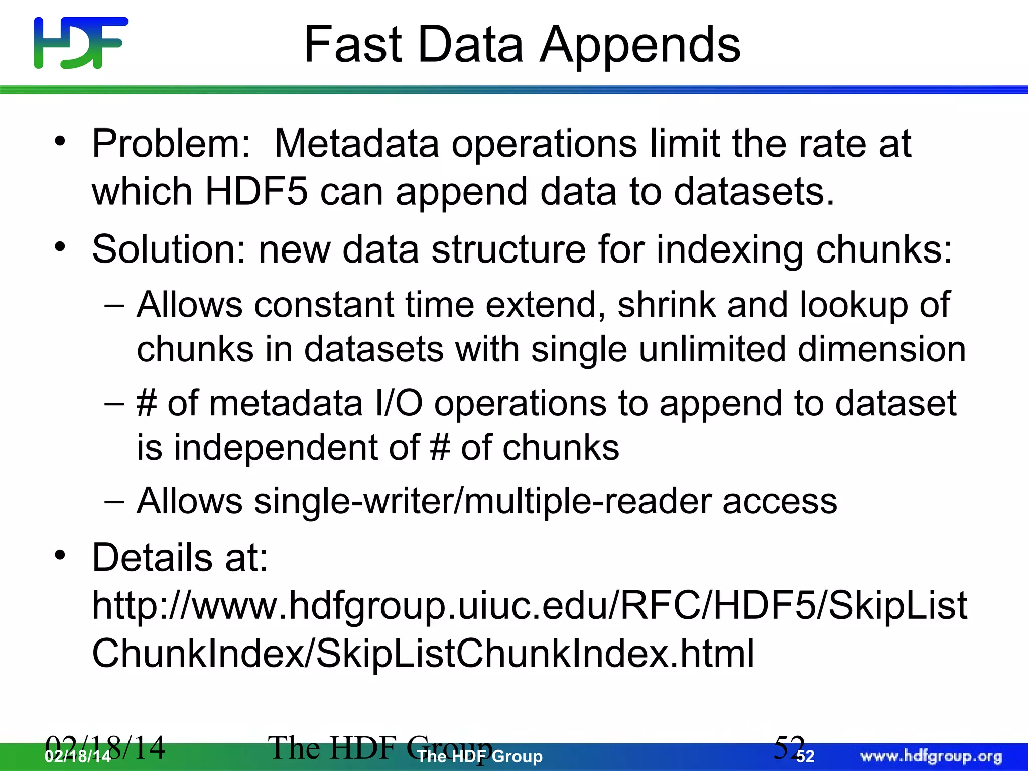 Fast Data Appends
• Problem: Metadata operations limit the rate at
which HDF5 can append data to datasets.
• Solution: new data structure for indexing chunks:
− Allows constant time extend, shrink and lookup of
chunks in datasets with single unlimited dimension
− # of metadata I/O operations to append to dataset
is independent of # of chunks
− Allows single-writer/multiple-reader access

• Details at:
http://www.hdfgroup.uiuc.edu/RFC/HDF5/SkipList
ChunkIndex/SkipListChunkIndex.html
02/18/14
02/18/14

The HDF GroupGroup
The HDF

52
52

 