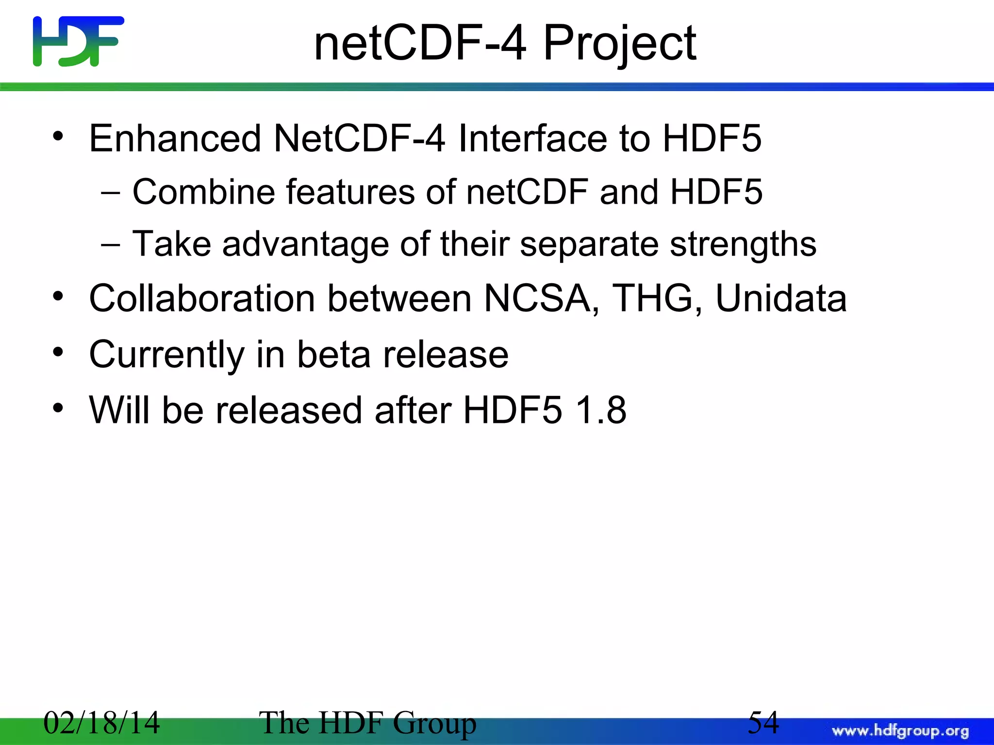 netCDF-4 Project
• Enhanced NetCDF-4 Interface to HDF5
− Combine features of netCDF and HDF5
− Take advantage of their separate strengths

• Collaboration between NCSA, THG, Unidata
• Currently in beta release
• Will be released after HDF5 1.8

02/18/14

The HDF Group

54

 