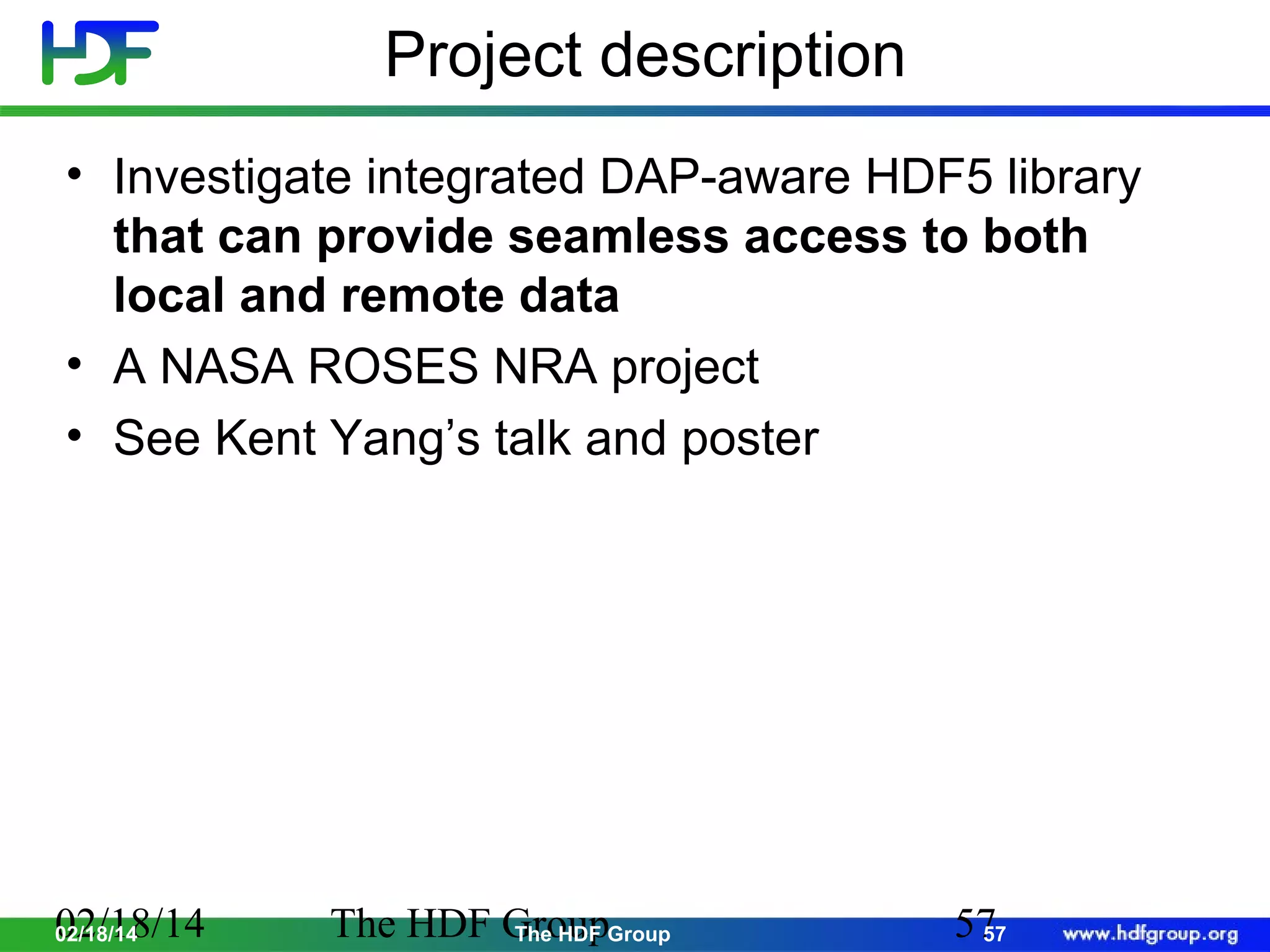 Project description
• Investigate integrated DAP-aware HDF5 library
that can provide seamless access to both
local and remote data
• A NASA ROSES NRA project
• See Kent Yang’s talk and poster

02/18/14
02/18/14

The HDF GroupGroup
The HDF

57
57

 