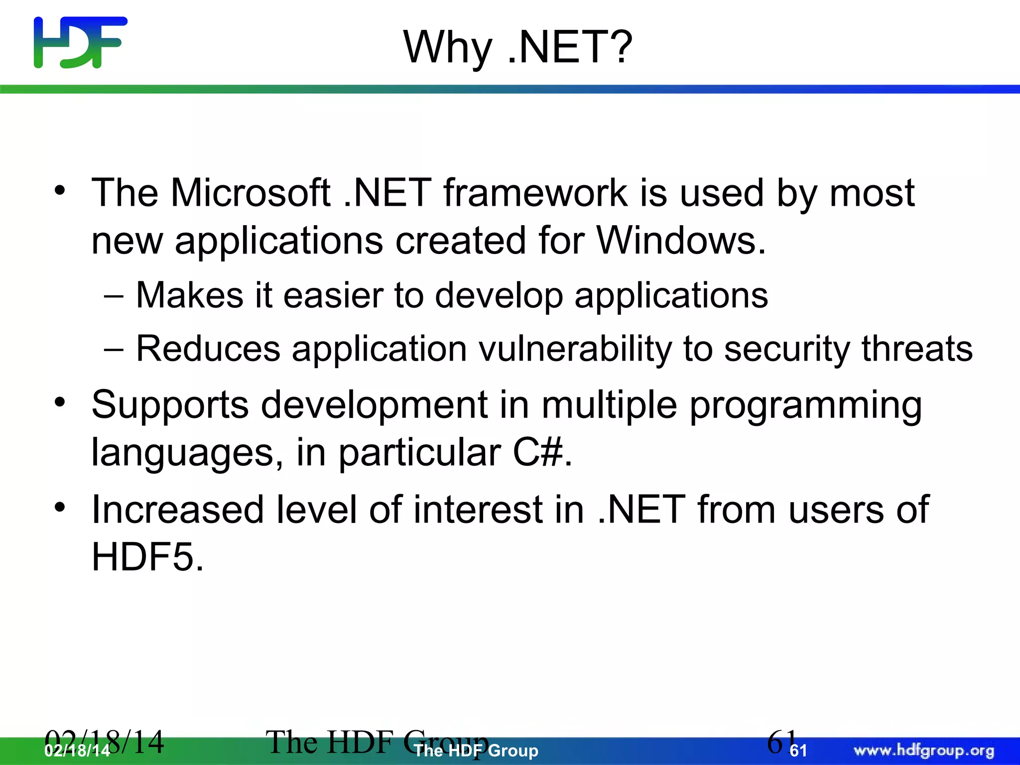 Why .NET?
• The Microsoft .NET framework is used by most
new applications created for Windows.
− Makes it easier to develop applications
− Reduces application vulnerability to security threats

• Supports development in multiple programming
languages, in particular C#.
• Increased level of interest in .NET from users of
HDF5.

02/18/14
02/18/14

The HDF GroupGroup
The HDF

61
61

 