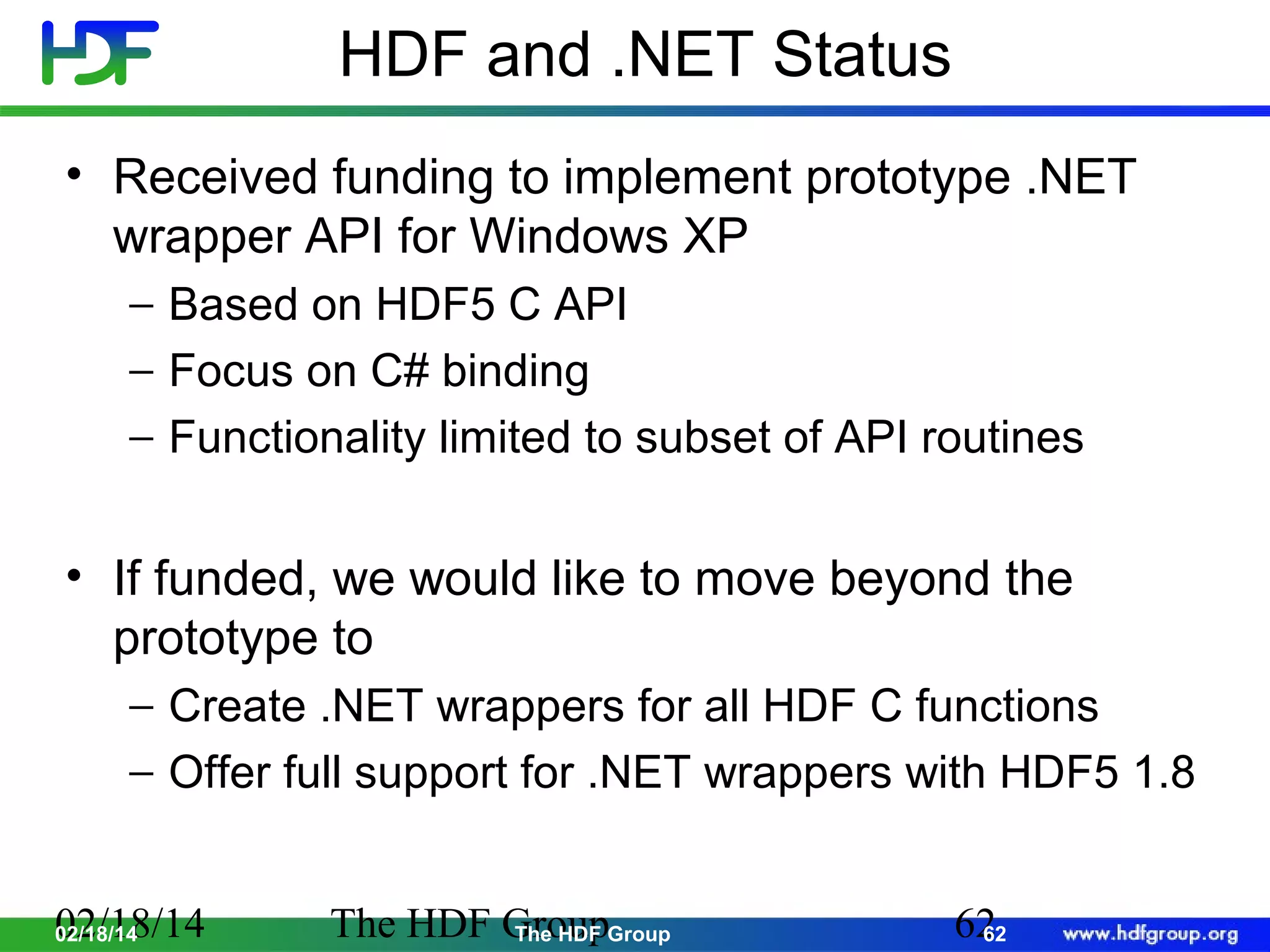 HDF and .NET Status
• Received funding to implement prototype .NET
wrapper API for Windows XP
− Based on HDF5 C API
− Focus on C# binding
− Functionality limited to subset of API routines

• If funded, we would like to move beyond the
prototype to
− Create .NET wrappers for all HDF C functions
− Offer full support for .NET wrappers with HDF5 1.8
02/18/14
02/18/14

The HDF GroupGroup
The HDF

62
62

 