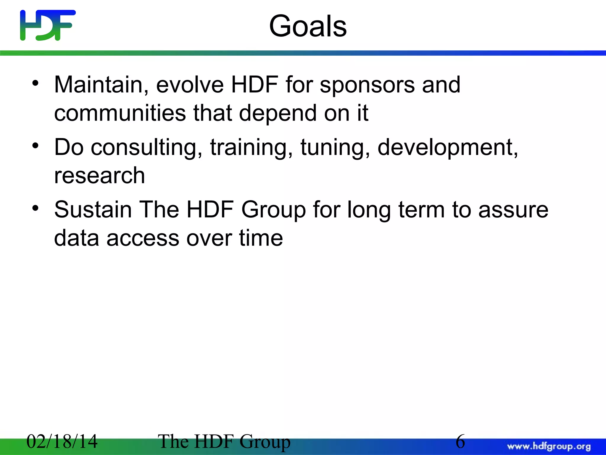 Goals
• Maintain, evolve HDF for sponsors and
communities that depend on it
• Do consulting, training, tuning, development,
research
• Sustain The HDF Group for long term to assure
data access over time

02/18/14

The HDF Group

6

 