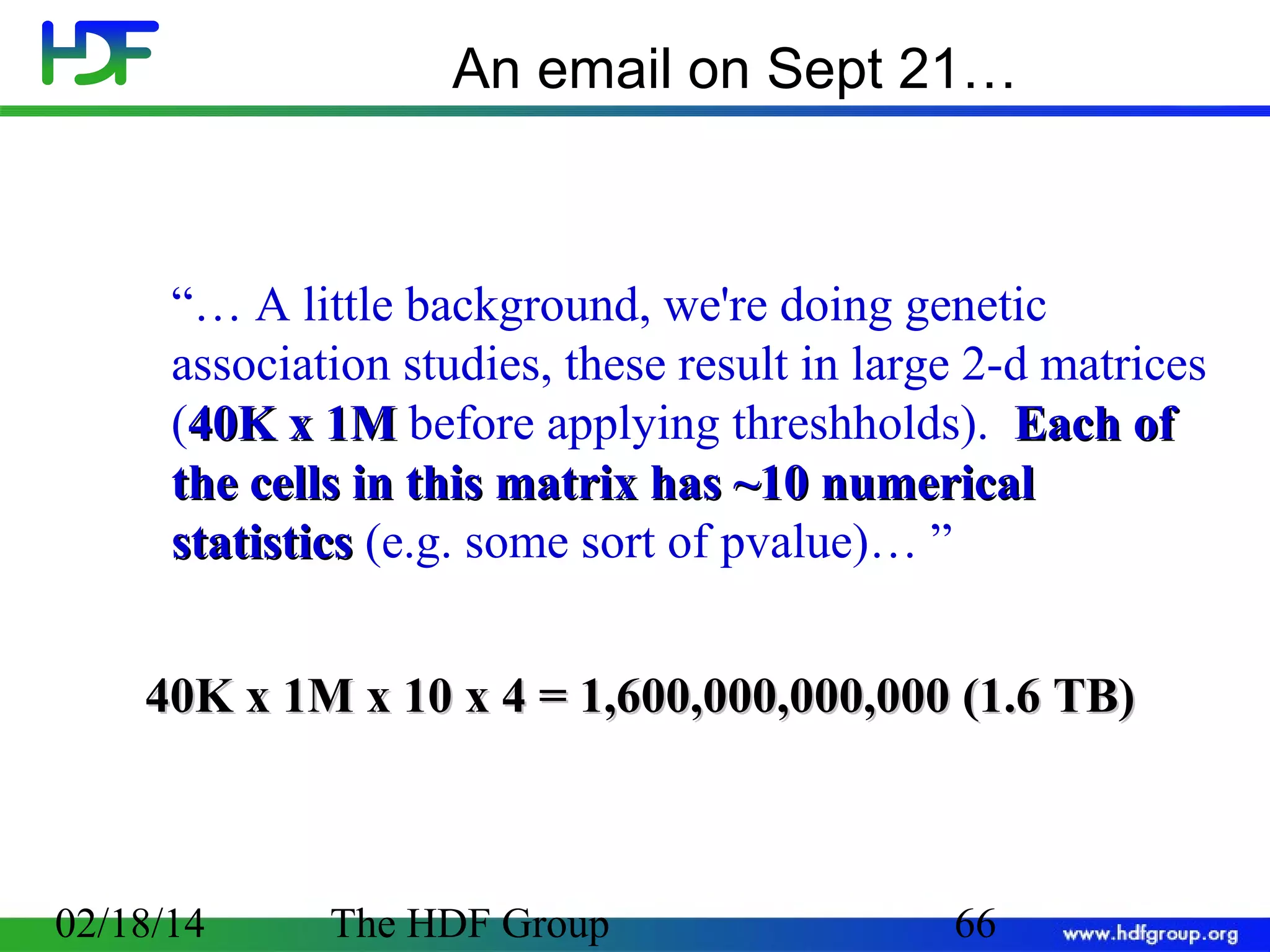 An email on Sept 21…

“… A little background, we're doing genetic
association studies, these result in large 2-d matrices
(40K x 1M before applying threshholds). Each of
the cells in this matrix has ~10 numerical
statistics (e.g. some sort of pvalue)… ”
40K x 1M x 10 x 4 = 1,600,000,000,000 (1.6 TB)

02/18/14

The HDF Group

66

 