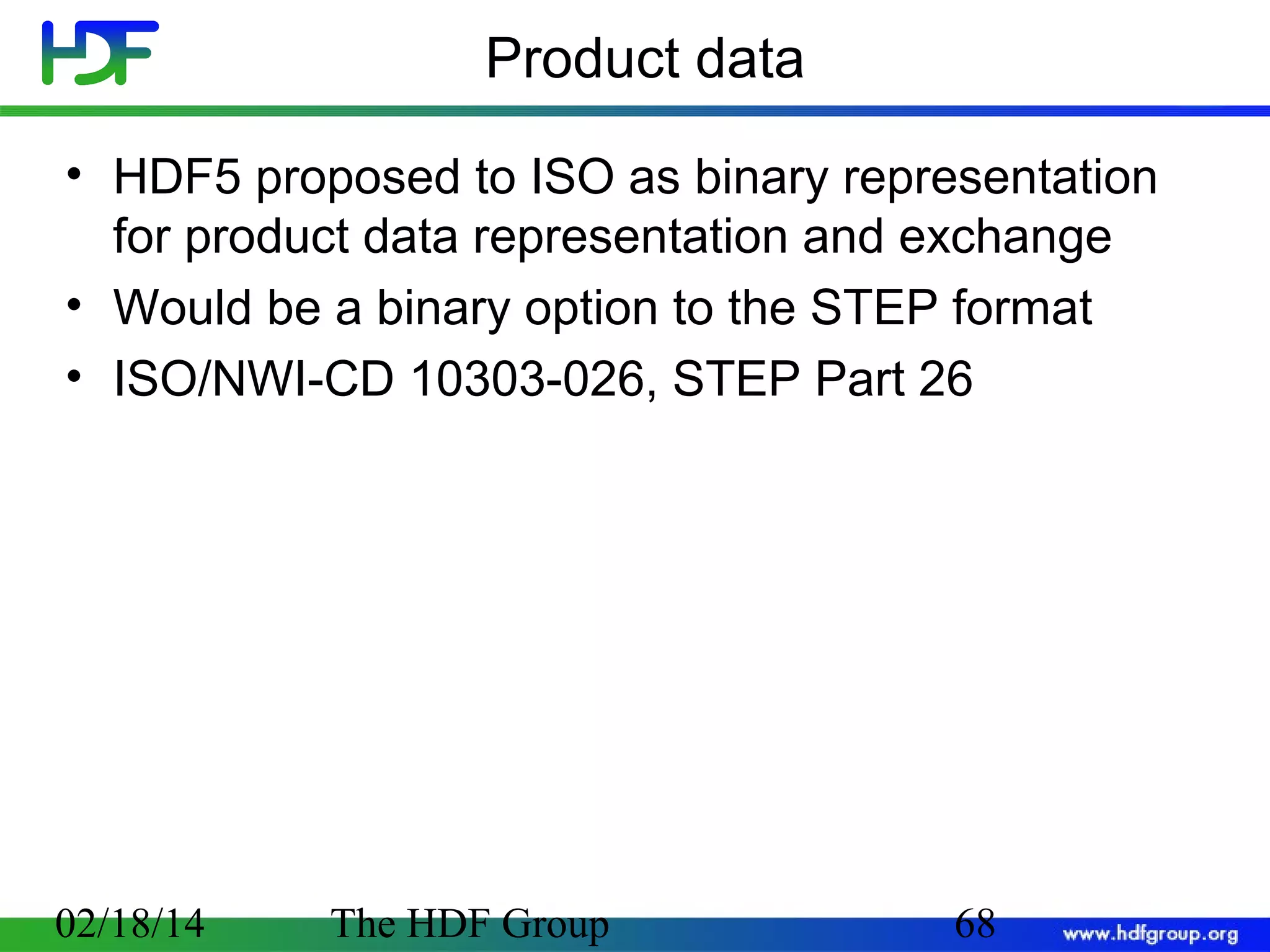 Product data
• HDF5 proposed to ISO as binary representation
for product data representation and exchange
• Would be a binary option to the STEP format
• ISO/NWI-CD 10303-026, STEP Part 26

02/18/14

The HDF Group

68

 