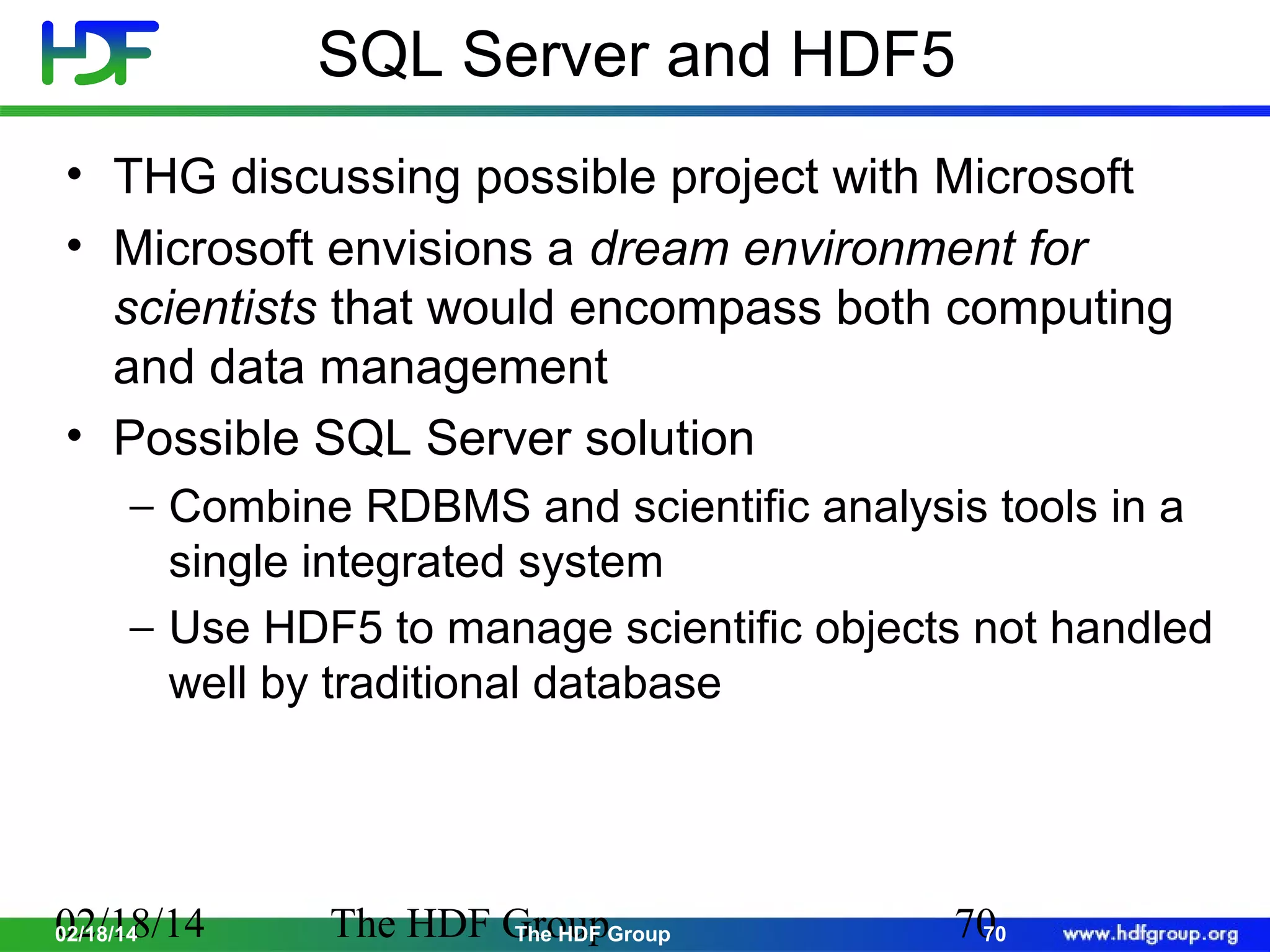 SQL Server and HDF5
• THG discussing possible project with Microsoft
• Microsoft envisions a dream environment for
scientists that would encompass both computing
and data management
• Possible SQL Server solution
− Combine RDBMS and scientific analysis tools in a
single integrated system
− Use HDF5 to manage scientific objects not handled
well by traditional database

02/18/14
02/18/14

The HDF GroupGroup
The HDF

70
70

 