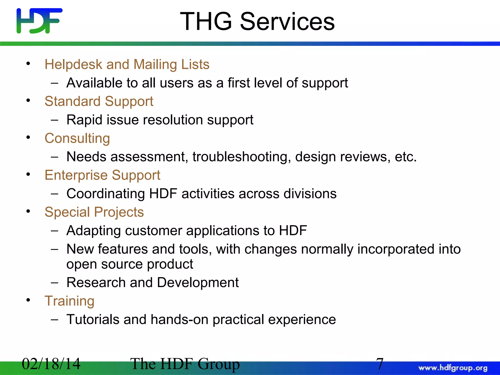 THG Services
•
•
•
•
•

•

Helpdesk and Mailing Lists
− Available to all users as a first level of support
Standard Support
− Rapid issue resolution support
Consulting
− Needs assessment, troubleshooting, design reviews, etc.
Enterprise Support
− Coordinating HDF activities across divisions
Special Projects
− Adapting customer applications to HDF
− New features and tools, with changes normally incorporated into
open source product
− Research and Development
Training
− Tutorials and hands-on practical experience

02/18/14

The HDF Group

7

 