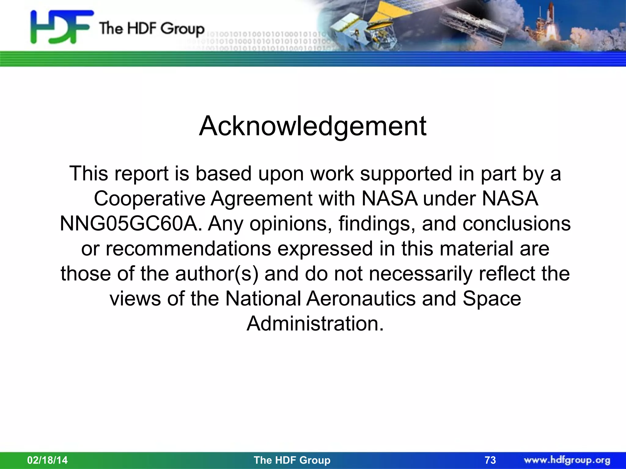 Acknowledgement
This report is based upon work supported in part by a
Cooperative Agreement with NASA under NASA
NNG05GC60A. Any opinions, findings, and conclusions
or recommendations expressed in this material are
those of the author(s) and do not necessarily reflect the
views of the National Aeronautics and Space
Administration.

02/18/14

The HDF Group

73

 