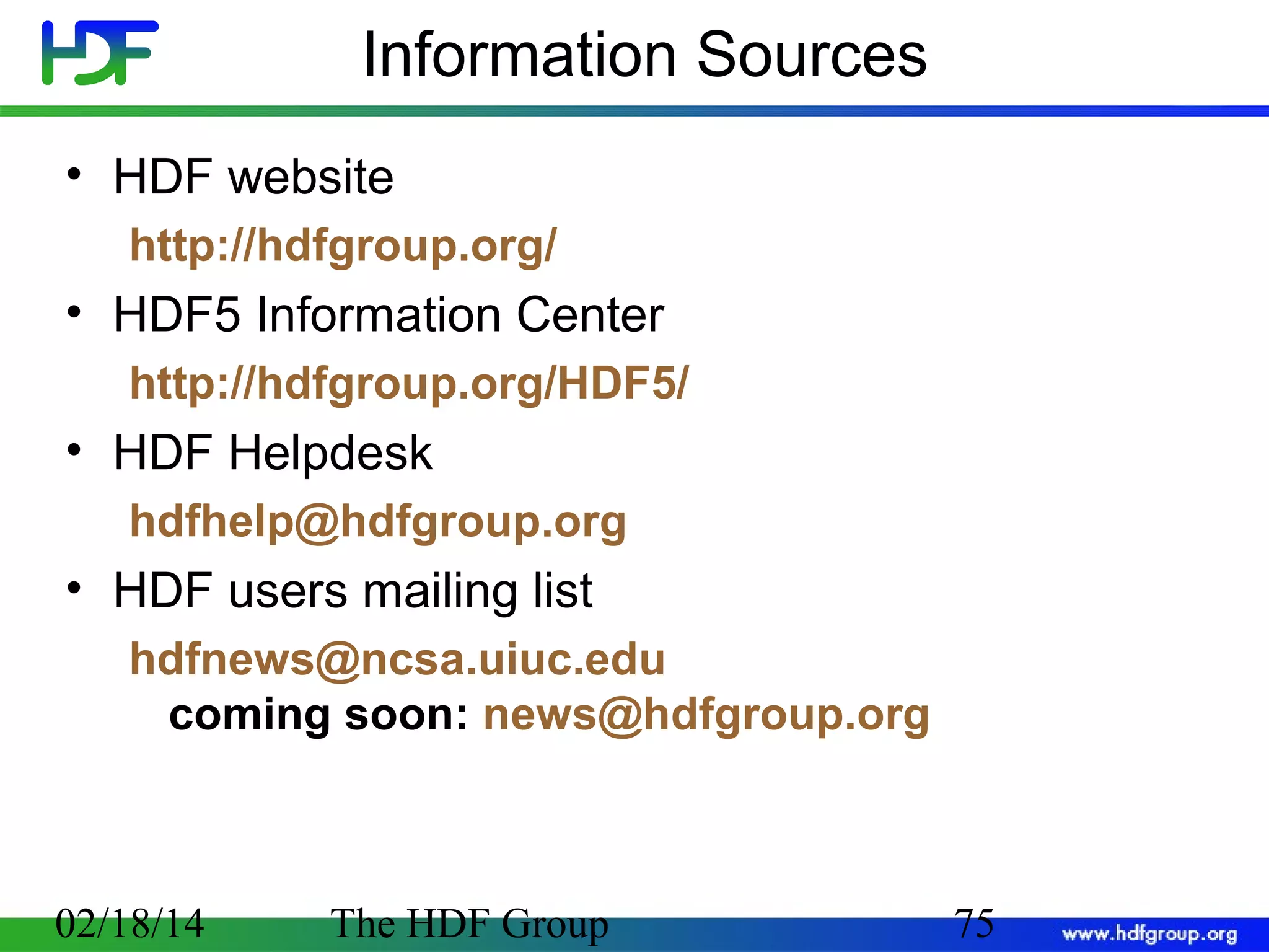 Information Sources
• HDF website
http://hdfgroup.org/

• HDF5 Information Center
http://hdfgroup.org/HDF5/

• HDF Helpdesk
hdfhelp@hdfgroup.org

• HDF users mailing list
hdfnews@ncsa.uiuc.edu
coming soon: news@hdfgroup.org

02/18/14

The HDF Group

75

 