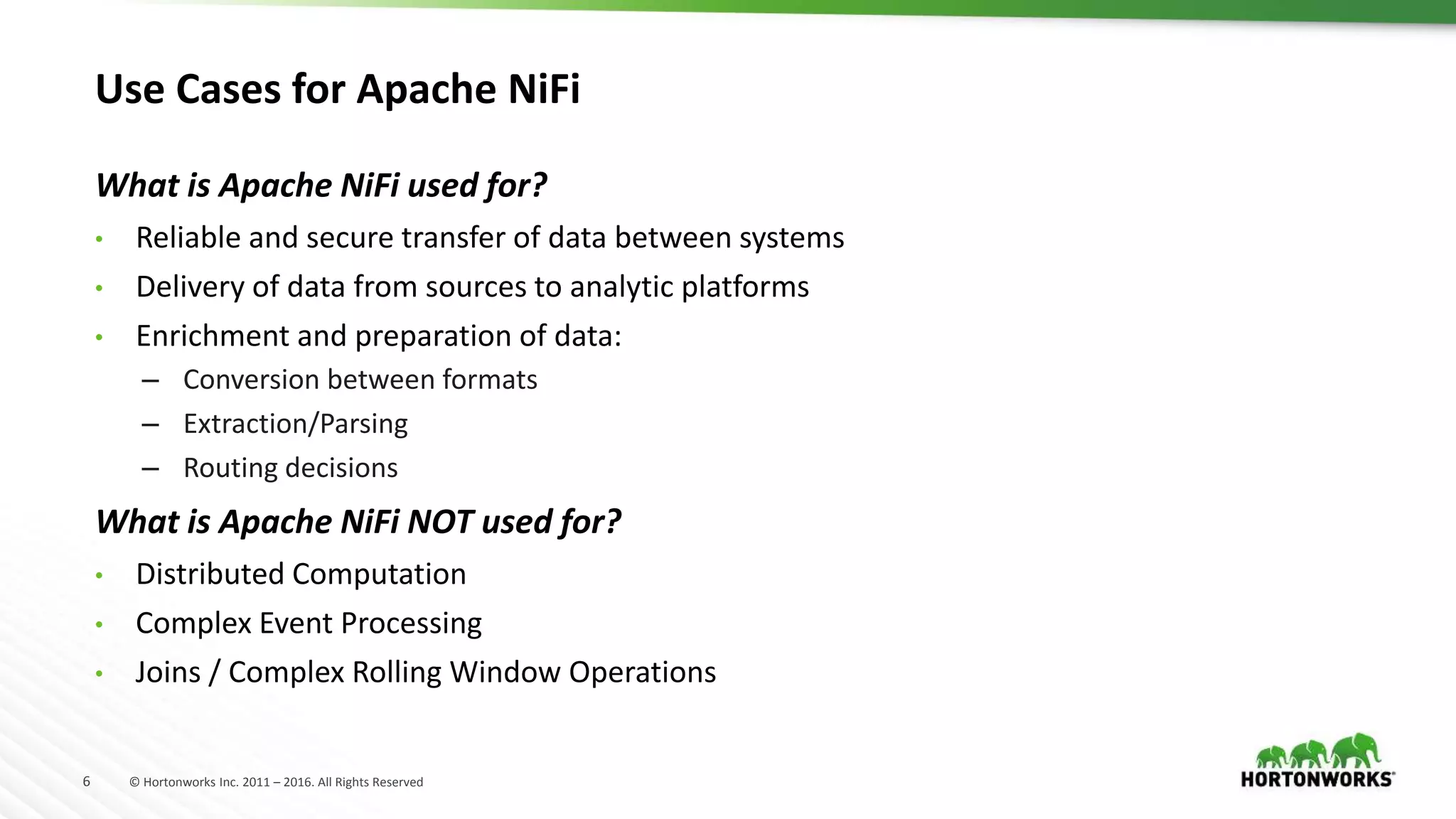 6 © Hortonworks Inc. 2011 – 2016. All Rights Reserved
What is Apache NiFi used for?
• Reliable and secure transfer of data between systems
• Delivery of data from sources to analytic platforms
• Enrichment and preparation of data:
– Conversion between formats
– Extraction/Parsing
– Routing decisions
What is Apache NiFi NOT used for?
• Distributed Computation
• Complex Event Processing
• Joins / Complex Rolling Window Operations
Use Cases for Apache NiFi
 