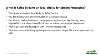 16 © Hortonworks Inc. 2011–2018. All rights reserved
When is Kafka Streams an ideal choice for Stream Processing?
• Your Application consists of Kafka to Kafka Pipeline
• You don’t need/want another cluster for stream processing
• You want to perform common stream processing functions like filtering, joins,
aggregations, enrichments on the stream for simpler stream processing apps
• Your target user are developers with java dev backgrounds
• Your use cases are building lightweight microservices, simple ETL and stream analytics
apps
 