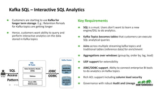 20 © Hortonworks Inc. 2011–2018. All rights reserved
Kafka SQL – Interactive SQL Analytics
Ã Customers are starting to use Kafka for
longer term storage. E.g.: Retention Periods
for Kafka topics are getting longer
Ã Hence, customers want ability to query and
perform interactive analytics on the data
stored in Kafka topics
Key Requirements
Ã SQL is a must. Users don’t want to learn a new
engine/DSL to do analytics.
Ã Kafka Topics becomes tables that customers can execute
SQL analytical queries
Ã Joins across multiple streaming kafka topics and
traditional tables (reference data) for enrichment
Ã Aggregations over windows (group by, order by, lag, lead)
Ã UDF support for extensibility
Ã JDBC/ODBC support. Ablity to connect enterprise BI tools
to do analytics on Kafka topics
Ã Rich ACL support including column level security
Ã Governance with robust Audit and Lineage
BI User
SQL
BI Tools
Data Analytics Studio
(DAS)
Tableau
Excel, MSI,
SAS/Access
SQL
Access
Pattern
Kafka Topic
syndicate-
speed-event-
json
Kafka Topic
syndicate-
geo-event-
json
Kafka Cluster
JDBC
ODBC
 