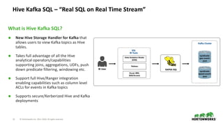 21 © Hortonworks Inc. 2011–2018. All rights reserved
Hive Kafka SQL – “Real SQL on Real Time Stream”
What is Hive Kafka SQL?
Ã New Hive Storage Handler for Kafka that
allows users to view Kafka topics as Hive
tables.
Ã Takes full advantage of all the Hive
analytical operators/capabilities
supporting joins, aggregations, UDFs, push
down predicate filtering, windowing etc.
Ã Support full Hive/Ranger integration
enabling capabilities such as column level
ACLs for events in Kafka topics
Ã Supports secure/Kerberized Hive and Kafka
deployments
BI User
Kafka Topic
syndicate-
speed-event-
json
Kafka Topic
syndicate-
geo-event-
json
Kafka Cluster
SQL
BI Tools
Data Analytics Studio
(DAS)
Tableau
Excel, MSI,
SAS/Access
KAFKA SQL
 