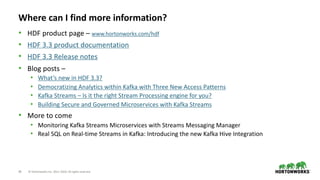 29 © Hortonworks Inc. 2011–2018. All rights reserved
Where can I find more information?
• HDF product page – www.hortonworks.com/hdf
• HDF 3.3 product documentation
• HDF 3.3 Release notes
• Blog posts –
• What’s new in HDF 3.3?
• Democratizing Analytics within Kafka with Three New Access Patterns
• Kafka Streams – Is it the right Stream Processing engine for you?
• Building Secure and Governed Microservices with Kafka Streams
• More to come
• Monitoring Kafka Streams Microservices with Streams Messaging Manager
• Real SQL on Real-time Streams in Kafka: Introducing the new Kafka Hive Integration
 