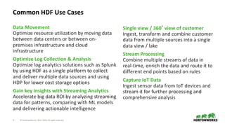 4 © Hortonworks Inc. 2011–2018. All rights reserved
Data Movement
Optimize resource utilization by moving data
between data centers or between on-
premises infrastructure and cloud
infrastructure
Optimize Log Collection & Analysis
Optimize log analytics solutions such as Splunk
by using HDF as a single platform to collect
and deliver multiple data sources and using
HDP for lower cost storage options
Gain key insights with Streaming Analytics
Accelerate big data ROI by analyzing streaming
data for patterns, comparing with ML models
and delivering actionable intelligence
Single view / 360 view of customer
Ingest, transform and combine customer
data from multiple sources into a single
data view / lake
Stream Processing
Combine multiple streams of data in
real-time, enrich the data and route it to
different end points based on rules
Capture IoT Data
Ingest sensor data from IoT devices and
stream it for further processing and
comprehensive analysis
Common HDF Use Cases
 